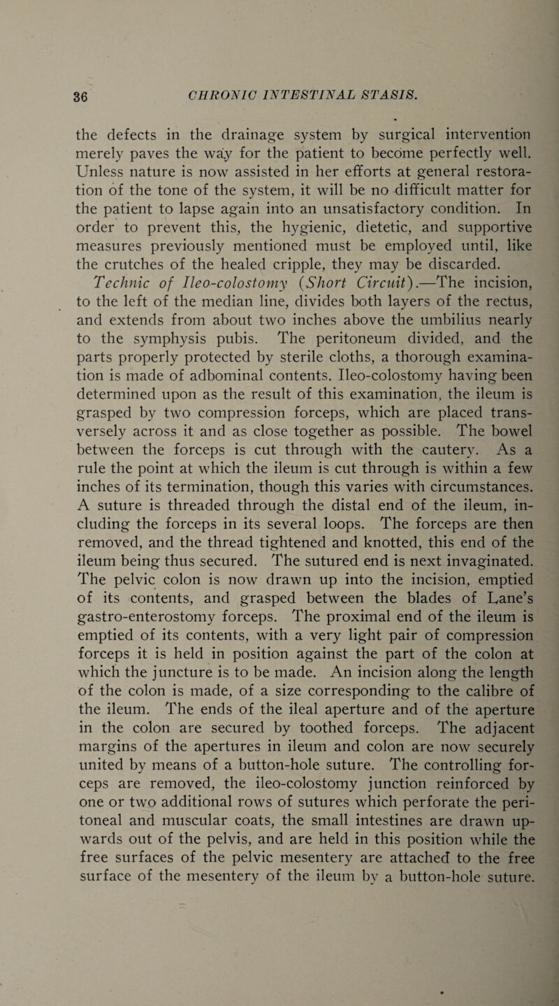 the defects in the drainage system by surgical intervention merely paves the way for the patient to become perfectly well. Unless nature is now assisted in her efforts at general restora¬ tion of the tone of the system, it will be no difficult matter for the patient to lapse again into an unsatisfactory condition. In order to prevent this, the hygienic, dietetic, and supportive measures previously mentioned must be employed until, like the crutches of the healed cripple, they may be discarded. Technic of Ileo-colostomy (Short Circuit).—The incision, to the left of the median line, divides both layers of the rectus, and extends from about two inches above the umbilius nearly to the symphysis pubis. The peritoneum divided, and the parts properly protected by sterile cloths, a thorough examina¬ tion is made of adbominal contents. Ileo-colostomy having been determined upon as the result of this examination, the ileum is grasped by two compression forceps, which are placed trans¬ versely across it and as close together as possible. The bowel between the forceps is cut through with the cautery. As a rule the point at which the ileum is cut through is within a few inches of its termination, though this varies with circumstances. A suture is threaded through the distal end of the ileum, in¬ cluding the forceps in its several loops. The forceps are then removed, and the thread tightened and knotted, this end of the ileum being thus secured. The sutured end is next invaginated. The pelvic colon is now drawn up into the incision, emptied of its contents, and grasped between the blades of Lane’s gastro-enterostomy forceps. The proximal end of the ileum is emptied of its contents, with a very light pair of compression forceps it is held in position against the part of the colon at which the juncture is to be made. An incision along the length of the colon is made, of a size corresponding to the calibre of the ileum. The ends of the ileal aperture and of the aperture in the colon are secured by toothed forceps. The adjacent margins of the apertures in ileum and colon are now securely united by means of a button-hole suture. The controlling for¬ ceps are removed, the ileo-colostomy junction reinforced by one or two additional rows of sutures which perforate the peri¬ toneal and muscular coats, the small intestines are drawn up¬ wards out of the pelvis, and are held in this position while the free surfaces of the pelvic mesentery are attached to the free surface of the mesentery of the ileum by a button-hole suture.