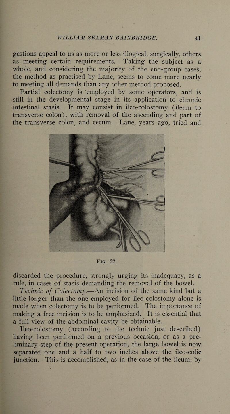 gestions appeal to us as more or less illogical, surgically, others as meeting certain requirements. Taking the subject as a whole, and considering the majority of the end-group cases, the method as practised by Lane, seems to come more nearly to meeting all demands than any other method proposed. Partial colectomy is employed by some operators, and is still in the developmental stage in its application to chronic intestinal stasis. It may consist in ileo-colostomy (ileum to transverse colon), with removal of the ascending and part of the transverse colon, and cecum. Lane, years ago, tried and Fig. 32. discarded the procedure, strongly urging its inadequacy, as a rule, in cases of stasis demanding the removal of the bowel. Technic of Colectomy.—An incision of the same kind but a little longer than the one employed for ileo-colostomy alone is made when colectomy is to be performed. The importance of making a free incision is to be emphasized. It is essential that a full view of the abdominal cavity be obtainable. Ileo-colostomy (according to the technic just described) having been performed on a previous occasion, or as a pre¬ liminary step of the present operation, the large bowel is now separated one and a half to two inches above the ileo-colic junction. This is accomplished, as in the case of the ileum, by