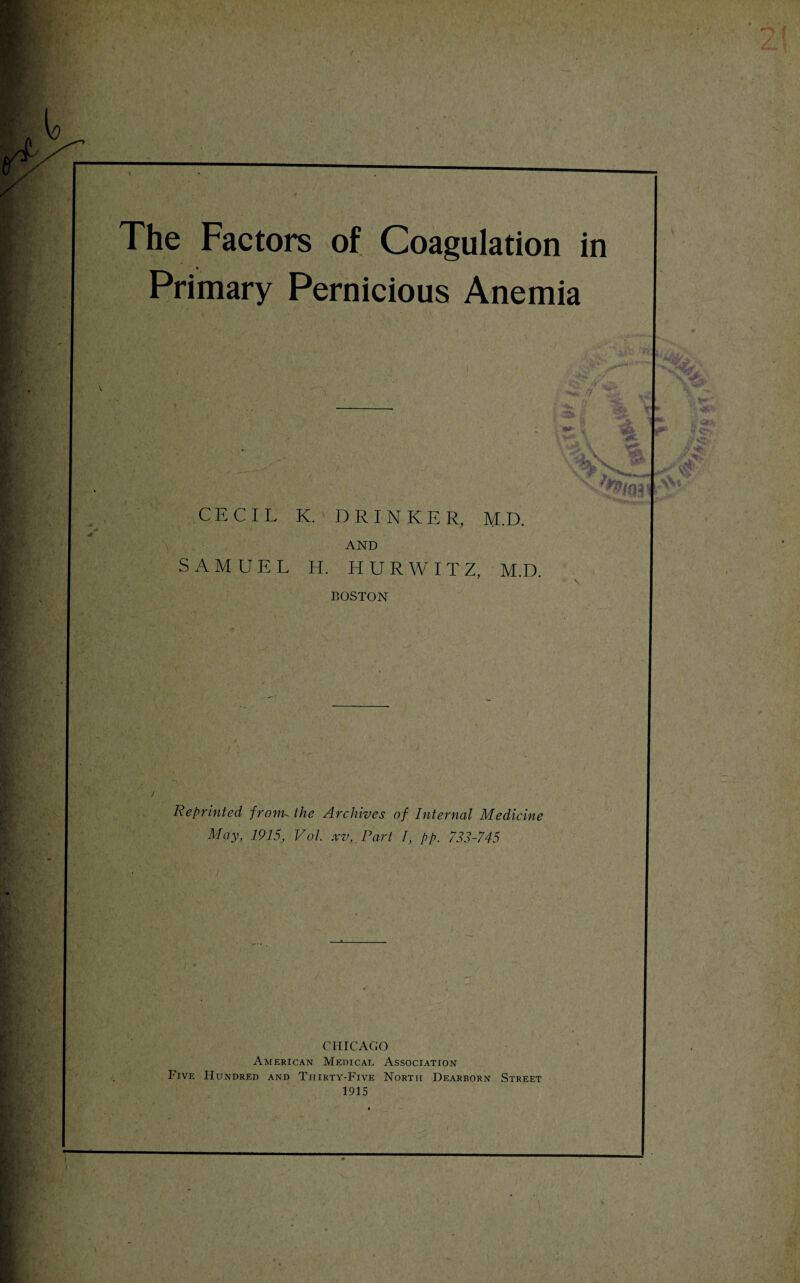 The Factors of Coagulation in V Primary Pernicious Anemia i V - x\ Z s % s ':P>m' CECIL K. DRINKER, M.D. AND SAMUEL H. HURWITZ, M.D. BOSTON Reprinted fronn the Archives of Internal Medicine May, 1915, Vol. xv,. Part I, pp. 733-745 CHICAGO American Medical Association Five Hundred and Tiiirty-Five North Dearborn Street 1915