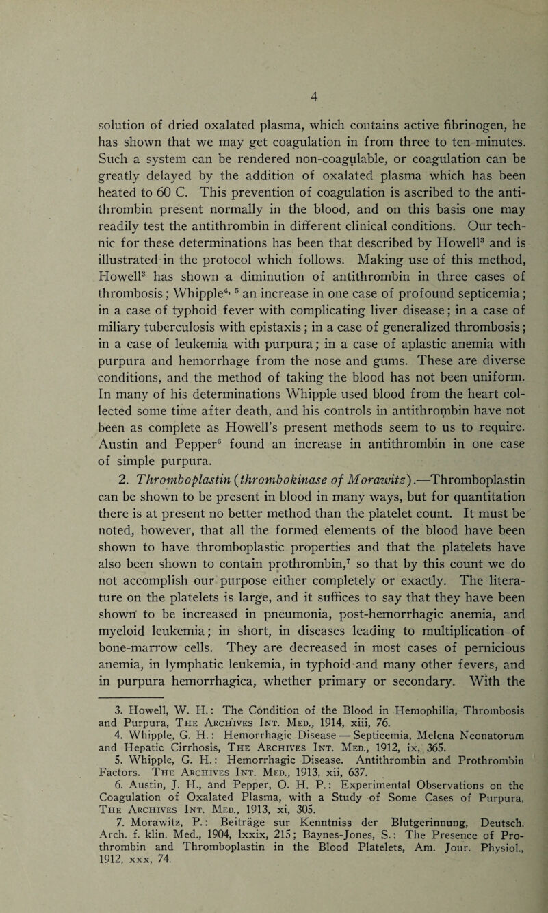 solution of dried oxalated plasma, which contains active fibrinogen, he has shown that we may get coagulation in from three to ten minutes. Such a system can be rendered non-coagulable, or coagulation can be greatly delayed by the addition of oxalated plasma which has been heated to 60 C. This prevention of coagulation is ascribed to the anti¬ thrombin present normally in the blood, and on this basis one may readily test the antithrombin in different clinical conditions. Our tech¬ nic for these determinations has been that described by Howell3 and is illustrated in the protocol which follows. Making use of this method, Howell3 has shown a diminution of antithrombin in three cases of thrombosis; Whipple4’ 5 an increase in one case of profound septicemia; in a case of typhoid fever with complicating liver disease; in a case of miliary tuberculosis with epistaxis; in a case of generalized thrombosis; in a case of leukemia with purpura; in a case of aplastic anemia with purpura and hemorrhage from the nose and gums. These are diverse conditions, and the method of taking the blood has not been uniform. In many of his determinations Whipple used blood from the heart col¬ lected some time after death, and his controls in antithrombin have not been as complete as Howell’s present methods seem to us to require. Austin and Pepper6 found an increase in antithrombin in one case of simple purpura. 2. Thromboplastin (t hr ombo kinase of Morawitz).—Thromboplastin can be shown to be present in blood in many ways, but for quantitation there is at present no better method than the platelet count. It must be noted, however, that all the formed elements of the blood have been shown to have thromboplastic properties and that the platelets have also been shown to contain prothrombin,7 so that by this count we do not accomplish our purpose either completely or exactly. The litera¬ ture on the platelets is large, and it suffices to say that they have been shown to be increased in pneumonia, post-hemorrhagic anemia, and myeloid leukemia; in short, in diseases leading to multiplication of bone-marrow cells. They are decreased in most cases of pernicious anemia, in lymphatic leukemia, in typhoid-and many other fevers, and in purpura hemorrhagica, whether primary or secondary. With the 3. Howell, W. H.: The Condition of the Blood in Hemophilia, Thrombosis and Purpura, The Archives Int. Med., 1914, xiii, 76. 4. Whipple, G. H.: Hemorrhagic Disease — Septicemia, Melena Neonatorum and Hepatic Cirrhosis, The Archives Int. Med., 1912, ix, 365. 5. Whipple, G. H.: Hemorrhagic Disease. Antithrombin and Prothrombin Factors. The Archives Int. Med., 1913, xii, 637. 6. Austin, J. H., and Pepper, O. H. P.: Experimental Observations on the Coagulation of Oxalated Plasma, with a Study of Some Cases of Purpura, The Archives Int. Med., 1913, xi, 305. 7. Morawitz, P.: Beitrage sur Kenntniss der Blutgerinnung, Deutsch. Arch. f. klin. Med., 1904, lxxix, 215; Baynes-Jones, S.: The Presence of Pro¬ thrombin and Thromboplastin in the Blood Platelets, Am. Jour. Physiol., 1912, xxx, 74.