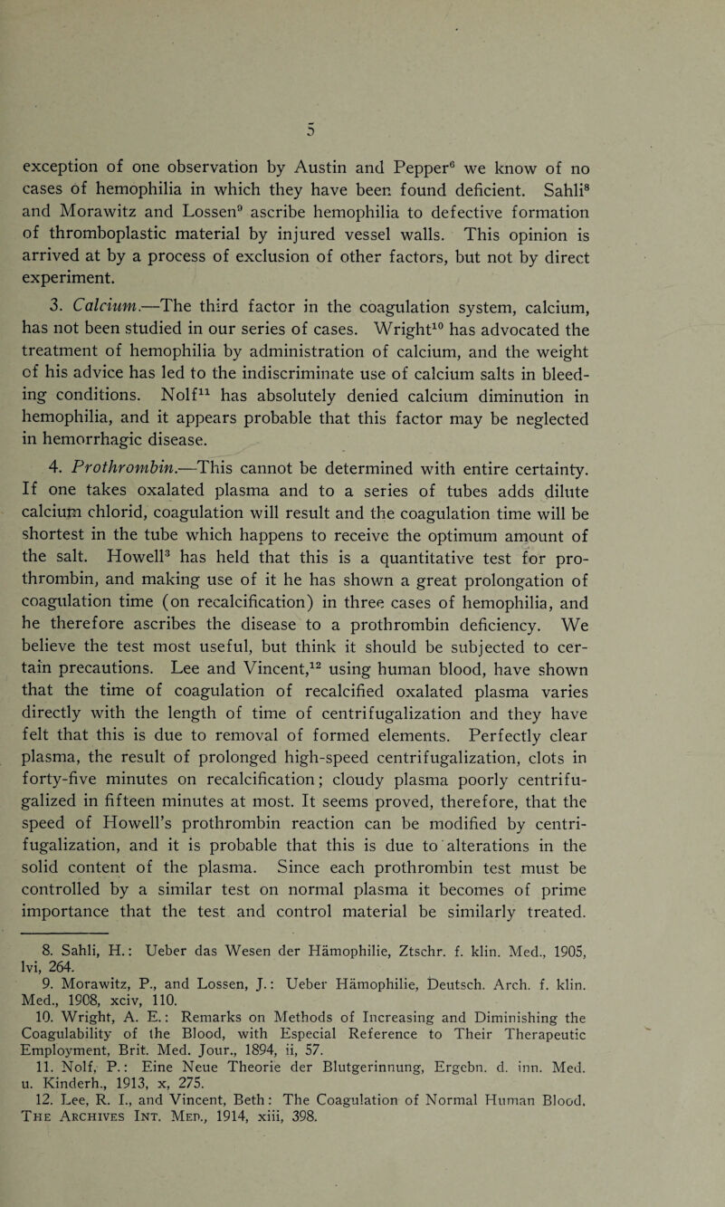 exception of one observation by Austin and Pepper6 we know of no cases of hemophilia in which they have been found deficient. Sahli8 and Morawitz and Lossen9 ascribe hemophilia to defective formation of thromboplastic material by injured vessel walls. This opinion is arrived at by a process of exclusion of other factors, but not by direct experiment. 3. Calcium.—The third factor in the coagulation system, calcium, has not been studied in our series of cases. Wright10 has advocated the treatment of hemophilia by administration of calcium, and the weight of his advice has led to the indiscriminate use of calcium salts in bleed¬ ing conditions. Nolf* 11 has absolutely denied calcium diminution in hemophilia, and it appears probable that this factor may be neglected in hemorrhagic disease. 4. Prothrombin.—This cannot be determined with entire certainty. If one takes oxalated plasma and to a series of tubes adds dilute calcium chlorid, coagulation will result and the coagulation time will be shortest in the tube which happens to receive the optimum amount of the salt. Howell3 has held that this is a quantitative test for pro¬ thrombin, and making use of it he has shown a great prolongation of coagulation time (on recalcification) in three cases of hemophilia, and he therefore ascribes the disease to a prothrombin deficiency. We believe the test most useful, but think it should be subjected to cer¬ tain precautions. Lee and Vincent,12 using human blood, have shown that the time of coagulation of recalcified oxalated plasma varies directly with the length of time of centrifugalization and they have felt that this is due to removal of formed elements. Perfectly clear plasma, the result of prolonged high-speed centrifugalization, clots in forty-five minutes on recalcification; cloudy plasma poorly centrifu- galized in fifteen minutes at most. It seems proved, therefore, that the speed of Howell’s prothrombin reaction can be modified by centri¬ fugalization, and it is probable that this is due to alterations in the solid content of the plasma. Since each prothrombin test must be controlled by a similar test on normal plasma it becomes of prime importance that the test and control material be similarly treated. 8. Sahli, H.: Ueber das Wesen der Hamophilie, Ztschr. f. klin. Med., 1905, lvi, 264. 9. Morawitz, P., and Lossen, J.: Ueber Hamophilie, Deutsch. Arch. f. klin. Med., 1908, xciv, 110. 10. Wright, A. E.: Remarks on Methods of Increasing and Diminishing the Coagulability of the Blood, with Especial Reference to Their Therapeutic Employment, Brit. Med. Jour., 1894, ii, 57. 11. Nolf, P.: Eine Neue Theorie der Blutgerinnung, Ergebn. d. inn. Med. u. Kinderh., 1913, x, 275. 12. Lee, R. I., and Vincent, Beth: The Coagulation of Normal Human Blood, The Archives Int. Med., 1914, xiii, 398.