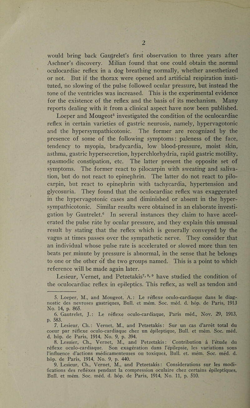 2 would bring back Gautrelet’s first observation to three years after Aschner’s discovery. Milian found that one could obtain the normal oculocardiac reflex in a dog breathing normally., whether anesthetized or not. But if the thorax were opened and artificial respiration insti¬ tuted, no slowing of the pulse followed ocular pressure, but instead the tone of the ventricles was increased. This is the experimental evidence for the existence of the reflex and the basis of its mechanism. Many reports dealing with it from a clinical aspect have now been published. Loeper and Mougeot5 6 investigated the condition of the oculocardiac reflex in certain varieties of gastric neurosis, namely, hypervagotonic and the hypersympathicotonic. The former are recognized by the presence of some of the following symptoms: paleness of the face, tendency to myopia, bradycardia, low blood-pressure, moist skin, asthma, gastric hypersecretion, hyperchlorhydria, rapid gastric motility, spasmodic constipation, etc. The latter present the opposite set of symptoms. The former react to pilocarpin with sweating and saliva¬ tion, but do not react to epinephrin. The latter do not react to pilo¬ carpin, but react to epinephrin with tachycardia, hypertension and glycosuria. They found that the oculocardiac reflex was exaggerated in the hypervagotonic cases and diminished or absent in the hyper¬ sympathicotonic. Similar results were obtained in an elaborate investi¬ gation by Gautrelet.'3 In several instances they claim to have accel¬ erated the pulse rate by ocular pressure, and they explain this unusual result by stating that the reflex which is generally conveyed by the vagus at times passes over the sympathetic nerve. They consider that an individual whose pulse rate is accelerated or slowed more than ten beats per minute by pressure is abnormal, in the sense that he belongs to one or the other of the two groups named. This is a point to which reference will be made again later. Lesieur, Vernet, and Petzetakis7’ 8>9 have studied the condition of the oculocardiac reflex in epileptics. This reflex, as well as tendon and 5. Loeper, M,, and Mougeot, A.: Le reflexe oculo-cardiaque dans le diag¬ nostic des nevroses gastriques, Bull, et mem. Soc. med. d. hop. de Paris, 1913 No. 14, p. 865. 6. Gautrelet, J.: Le reflexe oculo-cardiaque, Paris med., Nov. 29, 1913, p. 583. 7. Lesieur, Ch.: Vernet, M., and Petzetakis: Sur un cas d’arret total du coeur par reflexe oculo-cardiaque chez un epileptique, Bull, et mem. Soc. med. d. hop. de Paris, 1914, No. 9, p. 394. 8. Lesuier, Ch., Vernet, M., and Petzetakis: Contribution a l’etude du reflexe oculo-cardiaque. Son exageration dans l’epilepsie, les variations sous l’influence d’actions medicamenteuses ou toxiques, Bull. et. mem. Soc. med. d. hop. de Paris, 1914, No. 9, p. 440. 9. Lesieur, Ch., Vernet, M., and Petzetakis: Considerations sur les modi¬ fications des reflexes pendant la compression oculaire chez certains epileptiques,