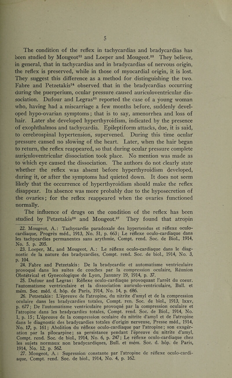 The condition of the reflex in tachycardias and bradycardias has been studied by Mougeot22 and Loeper and Mougeot.23 They believe, in general, that in tachycardias and in bradycardias of nervous origin, the reflex is preserved, while in those of myocardial origin, it is lost. They suggest this difference as a method for distinguishing the two. Fabre and Petzetakis24 observed that in the bradycardias occurring during the puerperium, ocular pressure caused auriculoventricular dis¬ sociation. Dufour and Legras25 reported the case of a young woman who, having had a miscarriage a few months before, suddenly devel¬ oped hypo-ovarian symptoms; that is to say, amenorrhea and loss of hair. Later she developed hyperthyroidism, indicated by the presence of exophthalmos and tachycardia. Epileptiform attacks, due, it is said, to cerebrospinal hypertension, supervened. During this time ocular' pressure caused no slowing of the heart. Later, when the hair began to return, the reflex reappeared, so that during ocular pressure complete auriculoventricular dissociation took place. No mention was made as to which eye caused the dissociation. The authors do not clearly state whether the reflex was absent before hyperthyroidism developed, during it, or after the symptoms had quieted down. It does not seem likely that the occurrence of hyperthyroidism should make the reflex disappear. Its absence was more probably due to the hyposecretion of the ovaries; for the reflex reappeared when the ovaries functioned normallv. •> The influence of drugs on the condition of the reflex has been studied by Petzetakis26 and Mougeot.27 They found that atropin 22. Mougeot, A.: Tachycardie paradoxale des hypertendus et reflexe oculo- cardiaque, Progres med., 1913, No. 51, p. 663; Le reflexe oculo-cardiaque dans les tachycardies permanentes sans arythmie, Compt. rend. Soc. de Biol., 1914, No. 5, p. 205. 23. Loeper, M., and Mougeot, A.: Le reflexe oculo-cardiaque dans le diag¬ nostic de la nature des bradycardies, Compt. rend. Soc. de biol., 1914, No. 3, p. 104. 24. Fabre and Petzetakis: De la bradvcardie et automatisme ventriculaire provoque dans les suites de couches par la compression oculaire, Reunion Obstetrical et Gynecologique de Lyon, January 19, 1914, p. 37. 25. Dufour and Legras: Reflexe oculo-cardiaque provoquant Barret du coeur. l’automatisme ventriculaire et la dissociation auriculo-ventriculaire, Bull, et mem. Soc. med. d. hop. de Paris, 1914, No. 14, p. 686. 26. Petzetakis: L’epreuve de l’atropine, du nitrite d’amyl et de la compression oculaire dans les bradycardies totales, Compt. ren. Soc. de biol., 1913, lxxv, p. 677; De l’automatisme ventriculaire provoque par la compression oculaire et l’atropine dans les bradycardies totales, Compt. rend. Soc. de Biol., 1914, No. 1, p. 15; L’epreuve de la compression oculaire du nitrite d’amyl et de l’atropine dans le diagnostic des brad3rcardies totales d’origin nerveuse, Presse med., 1914, No. 17, p. 161; Abolition du reflexe oculo-cardiaque par l’atropine; son exager- ation par la pilocarpine; sa persistance pendant l’epreuve du nitrite d’amyl, Compt. rend. Soc. de biol., 1914, No. 6, p. 247; Le reflexe oculo-cardiaque chez les sujets normaux non bradycardiques, Bull, et mem. Soc. d. hop. de Paris, 1914, No. 12, p. 562. 27. Mougeot, A.: Supression constante par l’atropine de reflexe oculo-cardi¬ aque, Compt. rend. Soc. de biol., 1914, No. 4, p. 162.