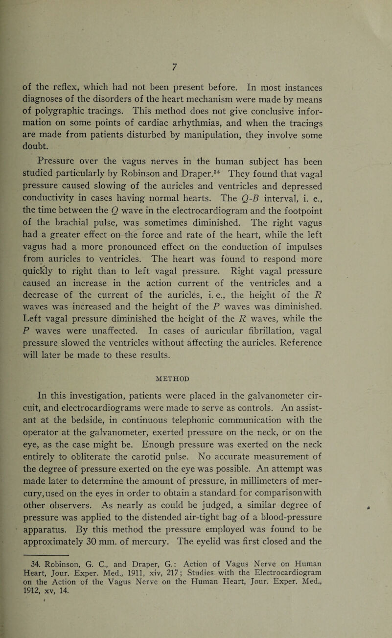 of the reflex, which had not been present before. In most instances diagnoses of the disorders of the heart mechanism were made by means of polygraphic tracings. This method does not give conclusive infor¬ mation on some points of cardiac arhythmias, and when the tracings are made from patients disturbed by manipulation, they involve some doubt. Pressure over the vagus nerves in the human subject has been studied particularly by Robinson and Draper.34 They found that vagal pressure caused slowing of the auricles and ventricles and depressed conductivity in cases having normal hearts. The Q-B interval, i. e., the time between the Q wave in the electrocardiogram and the footpoint of the brachial pulse, was sometimes diminished. The right vagus had a greater effect on the force and rate of the heart, while the left vagus had a more pronounced effect on the conduction of impulses from auricles to ventricles. The heart was found to respond more quickly to right than to left vagal pressure. Right vagal pressure caused an increase in the action current of the ventricles and a decrease of the current of the auricles, i. e., the height of the R waves was increased and the height of the P waves was diminished. Left vagal pressure diminished the height of the R waves, while the P waves were unaffected. In cases of auricular fibrillation, vagal pressure slowed the ventricles without affecting the auricles. Reference will later be made to these results. METHOD In this investigation, patients were placed in the galvanometer cir¬ cuit, and electrocardiograms were made to serve as controls. An assist¬ ant at the bedside, in continuous telephonic communication with the operator at the galvanometer, exerted pressure on the neck, or on the eye, as the case might be. Enough pressure was exerted on the neck entirely to obliterate the carotid pulse. No accurate measurement of the degree of pressure exerted on the eye was possible. An attempt was made later to determine the amount of pressure, in millimeters of mer¬ cury, used on the eyes in order to obtain a standard for comparison with other observers. As nearly as could be judged, a similar degree of pressure was applied to the distended air-tight bag of a blood-pressure apparatus. By this method the pressure employed was found to be approximately 30 mm. of mercury. The eyelid was first closed and the 34. Robinson, G. C., and Draper, G.: Action of Vagus Nerve on Human Heart, Jour. Exper. Med., 1911, xiv, 217; Studies with the Electrocardiogram on the Action of the Vagus Nerve on the Human Heart, Jour. Exper. Med., 1912, xv, 14.
