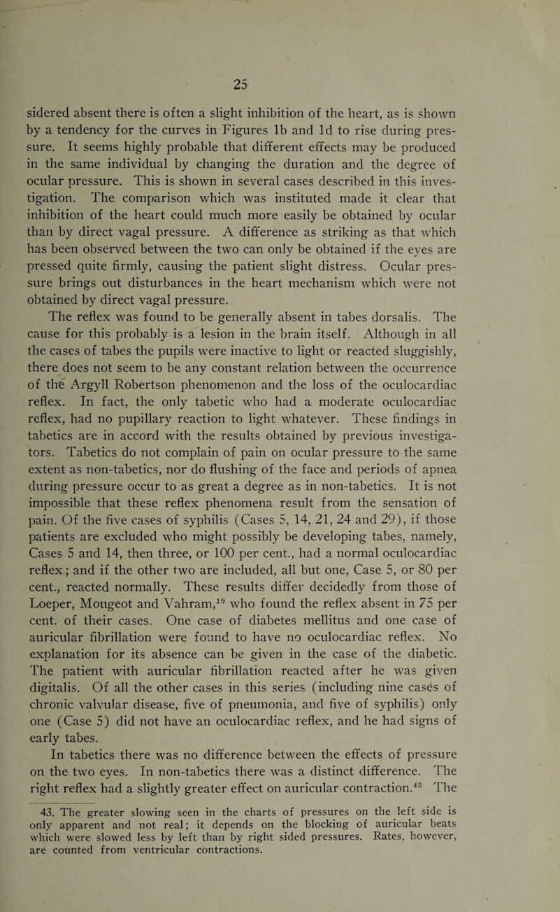 sidered absent there is often a slight inhibition of the heart, as is shown by a tendency for the curves in Figures lb and Id to rise during pres¬ sure. It seems highly probable that different effects may be produced in the same individual by changing the duration and the degree of ocular pressure. This is shown in several cases described in this inves¬ tigation. The comparison which was instituted made it clear that inhibition of the heart could much more easily be obtained by ocular than by direct vagal pressure. A difference as striking as that which has been observed between the two can only be obtained if the eyes are pressed quite firmly, causing the patient slight distress. Ocular pres¬ sure brings out disturbances in the heart mechanism which were not obtained by direct vagal pressure. The reflex was found to be generally absent in tabes dorsalis. The cause for this probably is a lesion in the brain itself. Although in all the cases of tabes the pupils were inactive to light or reacted sluggishly, there does not seem to be any constant relation between the occurrence of the Argyll Robertson phenomenon and the loss of the oculocardiac reflex. In fact, the only tabetic who had a moderate oculocardiac reflex, had no pupillary reaction to light whatever. These findings in tabetics are in accord with the results obtained by previous investiga¬ tors. Tabetics do not complain of pain on ocular pressure to the same extent as non-tabetics, nor do flushing of the face and periods of apnea during pressure occur to as great a degree as in non-tabetics. It is not impossible that these reflex phenomena result from the sensation of pain. Of the five cases of syphilis (Cases 5, 14, 21, 24 and 29), if those patients are excluded who might possibly be developing tabes, namely, Cases 5 and 14, then three, or 100 per cent., had a normal oculocardiac reflex; and if the other two are included, all but one, Case 5, or 80 per cent., reacted normally. These results differ decidedly from those of Loeper, Mougeot and Vahram,19 who found the reflex absent in 75 per cent, of their cases. One case of diabetes mellitus and one case of auricular fibrillation were found to have no oculocardiac reflex. No explanation for its absence can be given in the case of the diabetic. The patient with auricular fibrillation reacted after he was given digitalis. Of all the other cases in this series (including nine cases of chronic valvular disease, five of pneumonia, and five of syphilis) only one (Case 5) did not have an oculocardiac reflex, and he had signs of early tabes. In tabetics there was no difference between the effects of pressure on the two eyes. In non-tabetics there was a distinct difference. The right reflex had a slightly greater effect on auricular contraction.43 The 43. The greater slowing seen in the charts of pressures on the left side is only apparent and not real; it depends on the blocking of auricular beats which were slowed less by left than by right sided pressures. Rates, however, are counted from ventricular contractions.