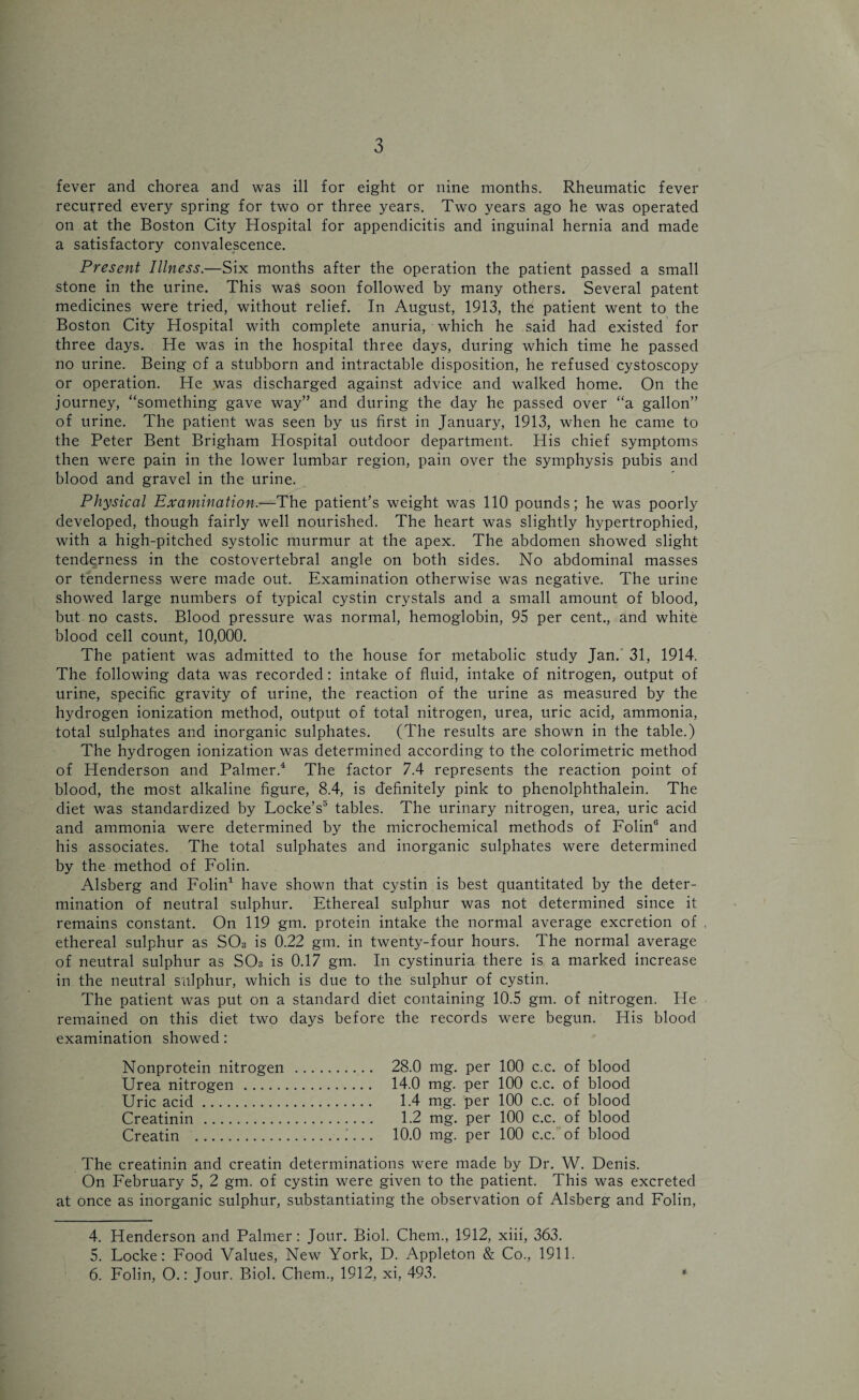 fever and chorea and was ill for eight or nine months. Rheumatic fever recurred every spring for two or three years. Two years ago he was operated on at the Boston City Hospital for appendicitis and inguinal hernia and made a satisfactory convalescence. Present Illness.—Six months after the operation the patient passed a small stone in the urine. This was soon followed by many others. Several patent medicines were tried, without relief. In August, 1913, the patient went to the Boston City Hospital with complete anuria, which he said had existed for three days. He was in the hospital three days, during which time he passed no urine. Being of a stubborn and intractable disposition, he refused cystoscopy or operation. He was discharged against advice and walked home. On the journey, “something gave way” and during the day he passed over “a gallon” of urine. The patient was seen by us first in January, 1913, when he came to the Peter Bent Brigham Hospital outdoor department. His chief symptoms then were pain in the lower lumbar region, pain over the symphysis pubis and blood and gravel in the urine. Physical Examination.*—The patient’s weight was 110 pounds; he was poorly developed, though fairly well nourished. The heart was slightly hypertrophied, with a high-pitched systolic murmur at the apex. The abdomen showed slight tenderness in the costovertebral angle on both sides. No abdominal masses or tenderness were made out. Examination otherwise was negative. The urine showed large numbers of typical cystin crystals and a small amount of blood, but no casts. Blood pressure was normal, hemoglobin, 95 per cent., and white blood cell count, 10,000. The patient was admitted to the house for metabolic study Jan. 31, 1914. The following data was recorded: intake of fluid, intake of nitrogen, output of urine, specific gravity of urine, the reaction of the urine as measured by the hydrogen ionization method, output of total nitrogen, urea, uric acid, ammonia, total sulphates and inorganic sulphates. (The results are shown in the table.) The hydrogen ionization was determined according to the colorimetric method of Henderson and Palmer.4 The factor 7.4 represents the reaction point of blood, the most alkaline figure, 8.4, is definitely pink to phenolphthalein. The diet was standardized by Locke’s5 6 tables. The urinary nitrogen, urea, uric acid and ammonia were determined by the microchemical methods of Folin0 and his associates. The total sulphates and inorganic sulphates were determined by the method of Folin. Alsberg and Folin1 have shown that cystin is best quantitated by the deter¬ mination of neutral sulphur. Ethereal sulphur was not determined since it remains constant. On 119 gm. protein intake the normal average excretion of ethereal sulphur as S03 is 0.22 gm. in twenty-four hours. The normal average of neutral sulphur as SOs is 0.17 gm. In cystinuria there is a marked increase in the neutral sulphur, which is due to the sulphur of cystin. The patient was put on a standard diet containing 10.5 gm. of nitrogen. He remained on this diet two days before the records were begun. His blood examination showed: Nonprotein nitrogen . 28.0 mg. per 100 c.c. of blood Urea nitrogen . 14.0 mg. per 100 c.c. of blood Uric acid. 1.4 mg. per 100 c.c. of blood Creatinin . 1.2 mg. per 100 c.c. of blood Creatin . 10.0 mg. per 100 c.c. of blood The creatinin and creatin determinations were made by Dr. W. Denis. On February 5, 2 gm. of cystin were given to the patient. This was excreted at once as inorganic sulphur, substantiating the observation of Alsberg and Folin, 4. Henderson and Palmer: Jour. Biol. Chem., 1912, xiii, 363. 5. Locke: Food Values, New York, D. Appleton & Co., 1911. 6. Folin, O.: Jour. Biol. Chem., 1912, xi, 493. *