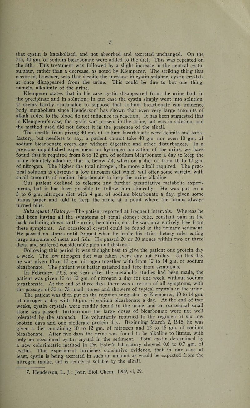 that cystin is katabolized, and not absorbed and excreted unchanged. On the 7th, 40 gm. of sodium bicarbonate were added to the diet. This was repeated on the 8th. This treatment was followed by a slight increase in the neutral cystin sulphur, rather than a decrease, as noted by Klemperer. The striking thing that occurred, however, was that despite the increase in cystin sulphur, cystin crystals at once disappeared from the urine. This could be due to but one thing, namely, alkalinity of the urine. Klemperer states that in his case cystin disappeared from the urine both in the precipitate and in solution; in our case the cystin simply went into solution. It seems hardly reasonable to suppose that sodium bicarbonate can influence body metabolism since Henderson7 has shown that even very large amounts of alkali added to the blood do not influence its reaction. It has been suggested that in Klemperer’s case, the cystin was present in the urine, but was in solution, and the method used did not detect it in the presence of the alkali. The results from giving 40 gm. of sodium bicarbonate were definite and satis¬ factory, but needless to say, a patient cannot take 40 gm. nor even 10 gm. of sodium bicarbonate every day without digestive and other disturbances. In a previous unpublished experiment on hydrogen ionization of the urine, we have found that it required from 8 to 12 gm. of sodium bicarbonate a day to keep the urine definitely alkaline, that is, below 7.4, when on a diet of from 10 to 12 gm. of nitrogen. The higher the total nitrogen, the more alkali required. The prac¬ tical solution is obvious; a low nitrogen diet which will offer some variety, with small amounts of sodium bicarbonate to keep the urine alkaline. Our patient declined to tolerate any further quantitative metabolic experi¬ ments, but it has been possible to follow him clinically. He was put on a 5 to 6 gm. nitrogen diet with 4 gm. of sodium bicarbonate a day, given some litmus paper and told to keep the urine at a point where the litmus always turned blue. Subsequent History.—The patient reported at frequent intervals. Whereas he had been having all the symptoms of renal stones; colic, constant pain in the back radiating down to the groin, hematuria, etc., he was now entirely free from these symptoms. An occasional crystal could be found in the urinary sediment. He passed no stones until August when he broke his strict dietary rules eating large amounts of meat and fish. He passed 20 or 30 stones within two or three days, and suffered considerable pain and distress. Following this period it was thought best to give the patient one protein day a week. The low nitrogen diet was taken every day but Friday. On this day he was given 10 or 12 gm. nitrogen together with from 12 to 14 gm. of sodium bicarbonate. The patient was better satisfied and free from symptoms. In February, 1915, one year after the metabolic studies had been made, the patient was given 10 or 12 gm. of nitrogen a day for one week, without sodium bicarbonate. At the end of three days there was a return of all symptoms, with the passage of 50 to 75 small stones and showers of typical crystals in the urine. The patient was then put on the regimen suggested by Klemperer, 10 to 14 gm. of nitrogen a day with 10 gm. of sodium bicarbonate a day. At the end of two weeks, cystin crystals were readily found in the urine, and an occasional small stone was passed; furthermore the large doses of bicarbonate were not well tolerated by the stomach. He voluntarily returned to the regimen of six low protein days and one moderate protein day. Beginning March 2, 1915, he was given a diet containing 10 to 12 gm. of nitrogen and 12 to 15 gm. of sodium bicarbonate. After five days the urine was found to be alkaline to litmus, with only an occasional cystin crystal in the sediment. Total cystin determined by a new colorimetric method in Dr. Folin’s laboratory showed 0.6 to 0.7 gm. of cystin. This experiment furnishes conclusive evidence, that in our case at least, cystin is being excreted in such an amount as would be expected from the nitrogen intake, but is rendered soluble by the alkali. 7. Henderson, L. J.: Jour. Biol. Chem., 1909, vi, 29.
