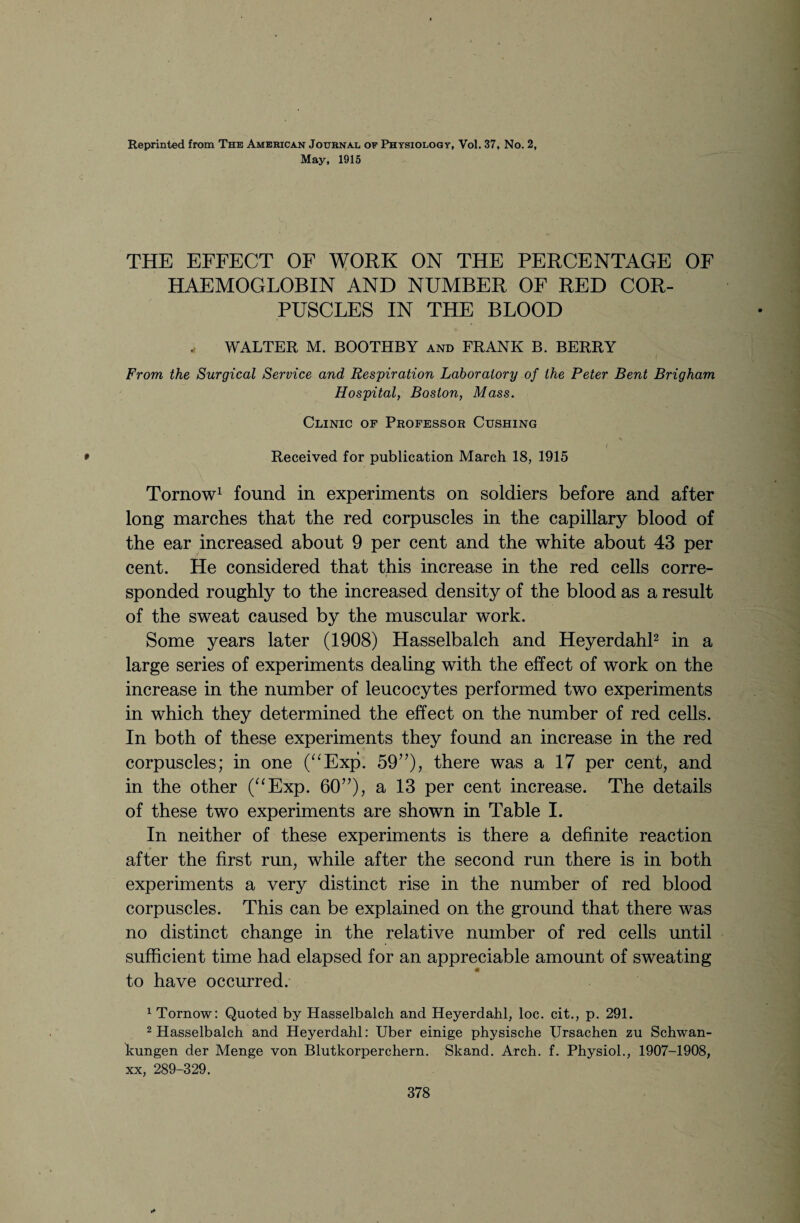 Reprinted from The American Journal oe Physiology, Vol. 37, No. 2, May, 1915 THE EFFECT OF WORK ON THE PERCENTAGE OF HAEMOGLOBIN AND NUMBER OF RED COR¬ PUSCLES IN THE BLOOD * WALTER M. BOOTHBY and FRANK B. BERRY From the Surgical Service and Respiration Laboratory of the Peter Bent Brigham Hospital, Boston, Mass. Clinic of Professor Cushing \ * Received for publication March 18, 1915 Tornow1 found in experiments on soldiers before and after long marches that the red corpuscles in the capillary blood of the ear increased about 9 per cent and the white about 43 per cent. He considered that this increase in the red cells corre- i sponded roughly to the increased density of the blood as a result of the sweat caused by the muscular work. Some years later (1908) Hasselbalch and Heyerdahl2 in a large series of experiments dealing with the effect of work on the increase in the number of leucocytes performed two experiments in which they determined the effect on the number of red cells. In both of these experiments they found an increase in the red corpuscles; in one (“Exp. 59”)? there was a 17 per cent, and in the other (“Exp. 60”), a 13 per cent increase. The details of these two experiments are shown in Table I. In neither of these experiments is there a definite reaction after the first run, while after the second run there is in both experiments a very distinct rise in the number of red blood corpuscles. This can be explained on the ground that there was no distinct change in the relative number of red cells until sufficient time had elapsed for an appreciable amount of sweating to have occurred. 1 Tornow: Quoted by Hasselbalch and Heyerdahl, loc. cit., p. 291. 2 Hasselbalch and Heyerdahl: Uber einige physische Ursachen zu Schwan- kungen der Menge von Blutkorperchern. Skand. Arch. f. Physiol., 1907-1908, xx, 289-329.