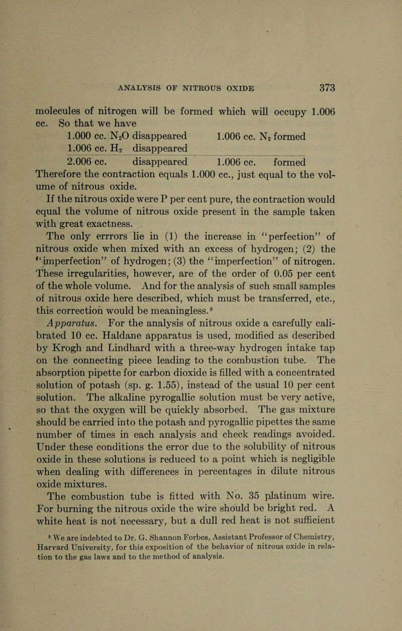 molecules of nitrogen will be formed which will occupy 1.006 cc. So that we have 1.000 cc. N20 disappeared 1.006 cc. N2 formed 1.006 cc. H2 disappeared 2.006 cc. disappeared 1.006 cc. formed Therefore the contraction equals 1.000 cc., just equal to the vol¬ ume of nitrous oxide. If the nitrous oxide were P per cent pure, the contraction would equal the volume of nitrous oxide present in the sample taken with great exactness. The only errrors lie in (1) the increase in “ perfection” of nitrous oxide when mixed with an excess of hydrogen; (2) the tl imperfection” of hydrogen; (3) the “imperfection” of nitrogen. These irregularities, however, are of the order of 0.05 per cent of the whole volume. And for the analysis of such small samples of nitrous oxide here described, which must be transferred, etc., this correction would be meaningless.9 Apparatus. For the analysis of nitrous oxide a carefully cali¬ brated 10 cc. Haldane apparatus is used, modified as described by Krogh and Lindhard with a three-way hydrogen intake tap on the connecting piece leading to the combustion tube. The absorption pipette for carbon dioxide is fdled with a concentrated solution of potash (sp. g. 1.55), instead of the usual 10 per cent solution. The alkaline pyrogallic solution must be very active, so that the oxygen will be quickly absorbed. The gas mixture should be carried into the potash and pyrogallic pipettes the same number of times in each analysis and check readings avoided. Under these conditions the error due to the solubility of nitrous oxide in these solutions is reduced to a point which is negligible when dealing with differences in percentages in dilute nitrous oxide mixtures. The combustion tube is fitted with No. 35 platinum wire. For burning the nitrous oxide the wire should be bright red. A white heat is not necessary, but a dull red heat is not sufficient 9 We are indebted to Dr. G. Shannon Forbes, Assistant Professor of Chemistry, Harvard University, for this exposition of the behavior of nitrous oxide in rela¬ tion to the gas laws and to the method of analysis.