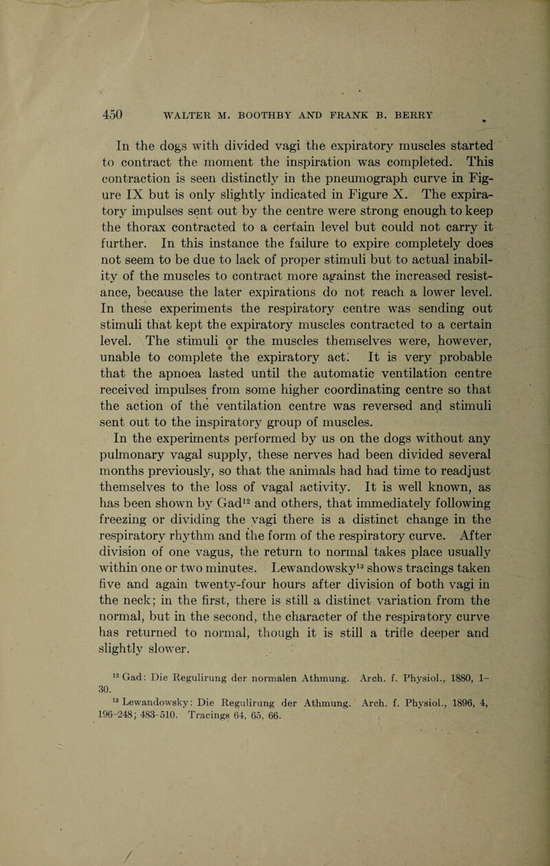 In the dogs with divided vagi the expiratory muscles started to contract the moment the inspiration was completed. This contraction is seen distinctly in the pneumograph curve in Fig¬ ure IX but is only slightly indicated in Figure X. The expira¬ tory impulses sent out by the centre were strong enough to keep the thorax contracted to a certain level but could not carry it further. In this instance the failure to expire completely does not seem to be due to lack of proper stimuli but to actual inabil¬ ity of the muscles to contract more against the increased resist¬ ance, because the later expirations do not reach a lower level. In these experiments the respiratory centre was sending out stimuli that kept the expiratory muscles contracted to a certain level. The stimuli or the muscles themselves were, however, unable to complete the expiratory act: It is very probable that the apnoea lasted until the automatic ventilation centre received impulses from some higher coordinating centre so that the action of the ventilation centre was reversed and stimuli sent out to the inspiratory group of muscles. In the experiments performed by us on the dogs without any pulmonary vagal supply, these nerves had been divided several months previously, so that the animals had had time to readjust themselves to the loss of vagal activity. It is well known, as has been shown by Gad12 and others, that immediately following freezing or dividing the vagi there is a distinct change in the « respiratory rhythm and the form of the respiratory curve. After division of one vagus, the return to normal takes place usualfy within one or two minutes. Lewandowskyla shows tracings taken five and again twenty-four hours after division of both vagi in the neck; in the first, there is still a distinct variation from the normal, but in the second, the character of the respiratory curve has returned to normal, though it is still a trifle deeper and slightly slower. 12 Gad: Die Regulirung der normalen Athmung. Arch. f. Physiol., 1880, 1- 30. 13 Lewandowsky: Die Regulirung der Athmung. Arch. f. Physiol., 1896, 4, 196-248; 483-510. Tracings 64, 65, 66.