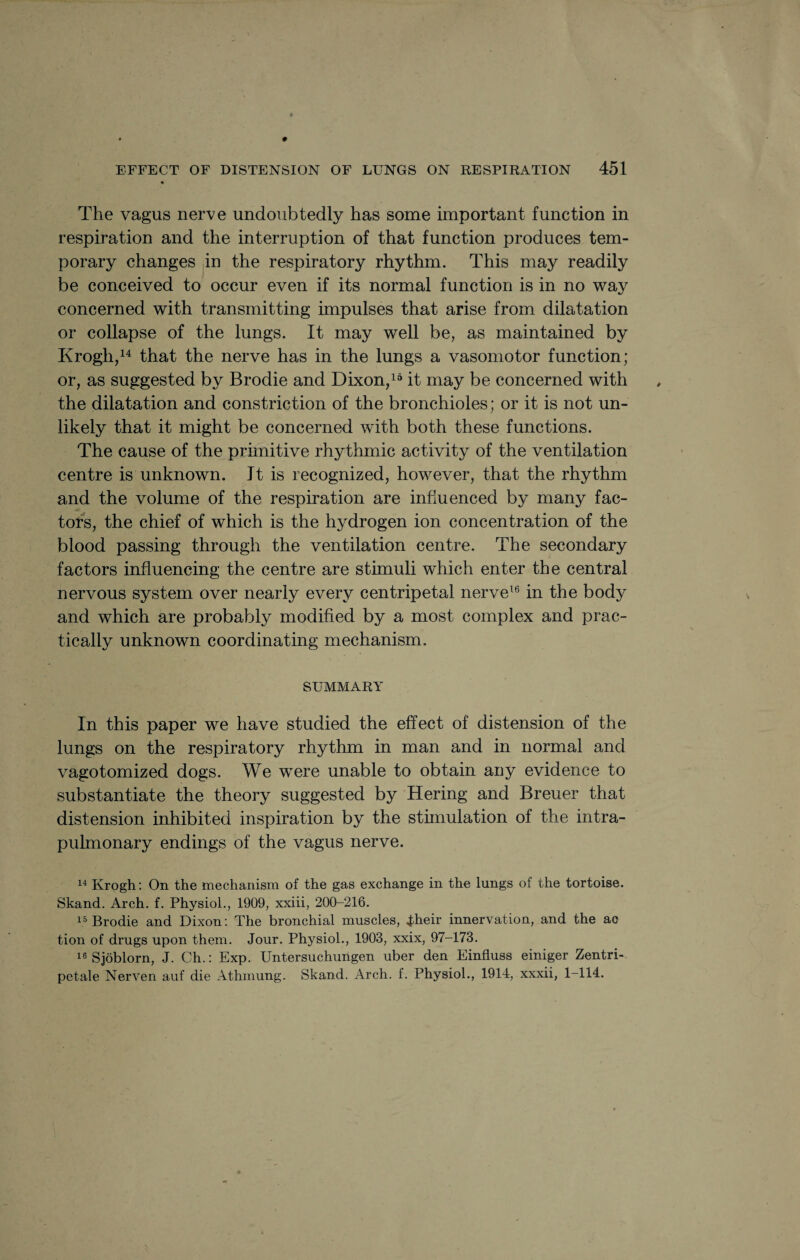 The vagus nerve undoubtedly has some important function in respiration and the interruption of that function produces tem¬ porary changes in the respiratory rhythm. This may readily be conceived to occur even if its normal function is in no way concerned with transmitting impulses that arise from dilatation or collapse of the lungs. It may well be, as maintained by Krogh,14 that the nerve has in the lungs a vasomotor function; or, as suggested by Brodie and Dixon,15 it may be concerned with the dilatation and constriction of the bronchioles ; or it is not un¬ likely that it might be concerned with both these functions. The cause of the primitive rhythmic activity of the ventilation centre is unknown. Jt is recognized, however, that the rhythm and the volume of the respiration are influenced by many fac¬ tors, the chief of which is the hydrogen ion concentration of the blood passing through the ventilation centre. The secondary factors influencing the centre are stimuli which enter the central nervous system over nearly every centripetal nerve16 in the body and which are probably modified by a most complex and prac¬ tically unknown coordinating mechanism. SUMMARY In this paper we have studied the effect of distension of the lungs on the respiratory rhythm in man and in normal and vagotomized dogs. We were unable to obtain any evidence to substantiate the theory suggested by Hering and Breuer that distension inhibited inspiration by the stimulation of the intra- pulmonary endings of the vagus nerve. 14 Krogh: On the mechanism of the gas exchange in the lungs of the tortoise. Skand. Arch. f. Physiol., 1909, xxiii, 200-216. 15 Brodie and Dixon: The bronchial muscles, Jbheir innervation, and the ac tion of drugs upon them. Jour. Physiol., 1903, xxix, 97-173. 16 Sjoblorn, J. Ch.: Exp. Untersuchungen uber den Einfluss einiger Zentri- petale Nerven auf die Athmung. Skand. Arch. f. Physiol., 1914, xxxii, 1-114.