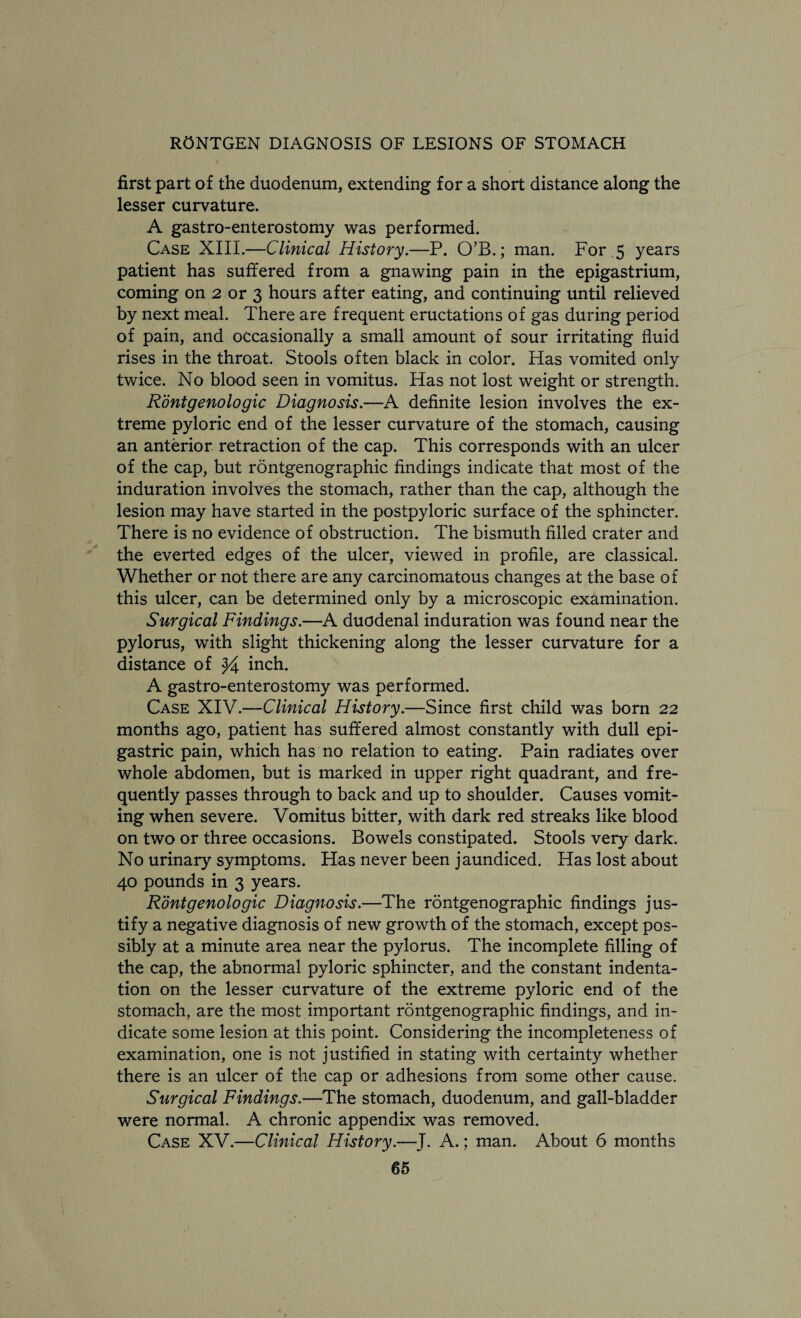 first part of the duodenum, extending for a short distance along the lesser curvature. A gastro-enterostomy was performed. Case XIII.—Clinical History.—P. O’B.; man. For .5 years patient has suffered from a gnawing pain in the epigastrium, coming on 2 or 3 hours after eating, and continuing until relieved by next meal. There are frequent eructations of gas during period of pain, and occasionally a small amount of sour irritating fluid rises in the throat. Stools often black in color. Has vomited only twice. No blood seen in vomitus. Has not lost weight or strength. Rontgenologic Diagnosis.—A definite lesion involves the ex¬ treme pyloric end of the lesser curvature of the stomach, causing an anterior retraction of the cap. This corresponds with an ulcer of the cap, but rontgenographic findings indicate that most of the induration involves the stomach, rather than the cap, although the lesion may have started in the postpyloric surface of the sphincter. There is no evidence of obstruction. The bismuth filled crater and the everted edges of the ulcer, viewed in profile, are classical. Whether or not there are any carcinomatous changes at the base of this ulcer, can be determined only by a microscopic examination. Surgical Findings.—A duodenal induration was found near the pylorus, with slight thickening along the lesser curvature for a distance of $4 inch. A gastro-enterostomy was performed. Case XIV.—Clinical History.—Since first child was born 22 months ago, patient has suffered almost constantly with dull epi¬ gastric pain, which has no relation to eating. Pain radiates over whole abdomen, but is marked in upper right quadrant, and fre¬ quently passes through to back and up to shoulder. Causes vomit¬ ing when severe. Vomitus bitter, with dark red streaks like blood on two or three occasions. Bowels constipated. Stools very dark. No urinary symptoms. Has never been jaundiced. Has lost about 40 pounds in 3 years. Rontgenologic Diagnosis.—The rontgenographic findings jus¬ tify a negative diagnosis of new growth of the stomach, except pos¬ sibly at a minute area near the pylorus. The incomplete filling of the cap, the abnormal pyloric sphincter, and the constant indenta¬ tion on the lesser curvature of the extreme pyloric end of the stomach, are the most important rontgenographic findings, and in¬ dicate some lesion at this point. Considering the incompleteness of examination, one is not justified in stating with certainty whether there is an ulcer of the cap or adhesions from some other cause. Surgical Findings.—The stomach, duodenum, and gall-bladder were normal. A chronic appendix was removed. Case XV.—Clinical History.—J. A.: man. About 6 months