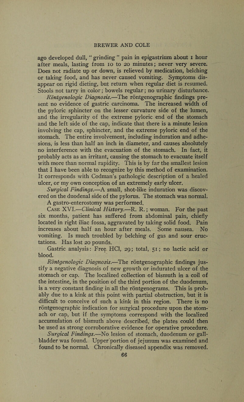 ago developed dull, “ grinding ” pain in epigastrium about I hour after meals, lasting from 10 to 20 minutes; never very severe. Does not radiate up or down, is relieved by medication, belching or taking food, and has never caused vomiting. Symptoms dis¬ appear on rigid dieting, but return when regular diet is resumed. Stools not tarry in color; bowels regular; no urinary disturbance. Rontgenologic Diagnosis.—The rontgenographic findings pre¬ sent no evidence of gastric carcinoma. The increased width of the pyloric sphincter on the lesser curvature side of the lumen, and the irregularity of the extreme pyloric end of the stomach and the left side of the cap, indicate that there is a minute lesion involving the cap, sphincter, and the extreme pyloric end of the stomach. The entire involvement, including induration and adhe¬ sions, is less than half an inch in diameter, and causes absolutely no interference with the evacuation of the stomach. In fact, it probably acts as an irritant, causing the stomach to evacuate itself with more than normal rapidity. This is by far the smallest lesion that I have been able to recognize by this method of examination. It corresponds with Codman’s pathologic description of a healed ulcer, or my own conception of an extremely early ulcer. Surgical Findings.—A small, shot-like induration was discov¬ ered on the duodenal side of the pylorus. The stomach was normal. A gastro-enterostomy was performed. Case XVI.—Clinical History.—R. R.; woman. For the past six months, patient has suffered from abdominal pain, chiefly located in right iliac fossa, aggravated by taking solid food. Pain increases about half an hour after meals. Some nausea. No vomiting. Is much troubled by belching of gas and sour eruc¬ tations. Has lost 20 pounds. Gastric analysis: Free HC1, 29; total, 51; no lactic acid or blood. Rontgenologic Diagnosis.—The rontgenographic findings jus¬ tify a negative diagnosis of new growth or indurated ulcer of the stomach or cap. The localized collection of bismuth in a coil of the intestine, in the position of the third portion of the duodenum, is a very constant finding in all the rontgenograms. This is prob¬ ably due to a kink at this point with partial obstruction, but it is difficult to conceive of such a kink in this region. There is no rontgenographic indication for surgical procedure upon the stom¬ ach or cap, but if the symptoms correspond with the localized accumulation of bismuth above described, the plates could then be used as strong corroborative evidence for operative procedure. Surgical Findings.—No lesion of stomach, duodenum or gall¬ bladder was found. Upper'portion of jejunum was examined and found to be normal. Chronically diseased appendix was removed.