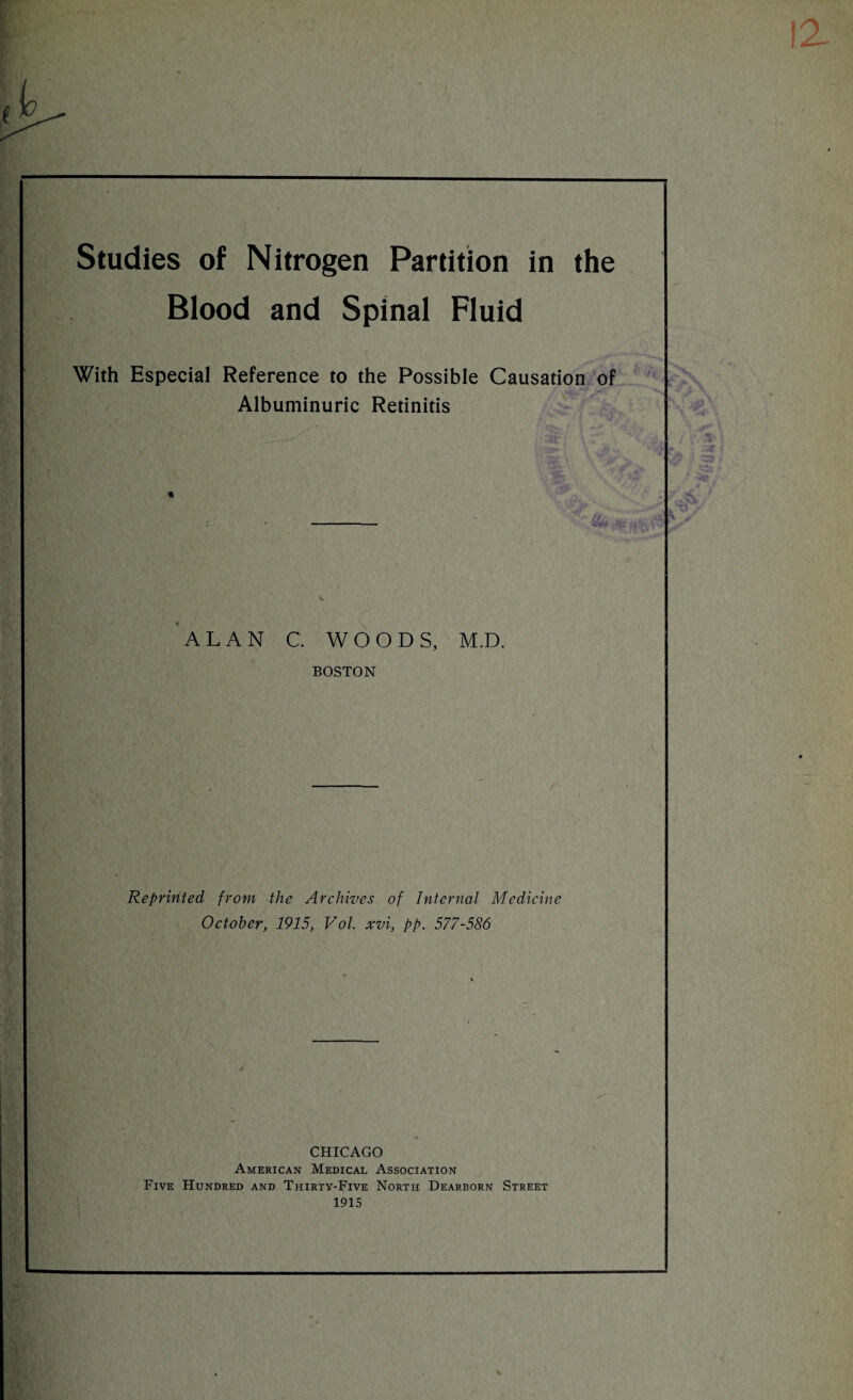 Studies of Nitrogen Partition in the Blood and Spinal Fluid With Especial Reference to the Possible Causation of Albuminuric Retinitis ALAN C. WOODS, M.D. BOSTON Reprinted from the Archives of Internal Medicine October, 1915, Vol. xvi, pp. 577-586 CHICAGO American Medical Association Five Hundred and Thirty-Five North Dearborn Street