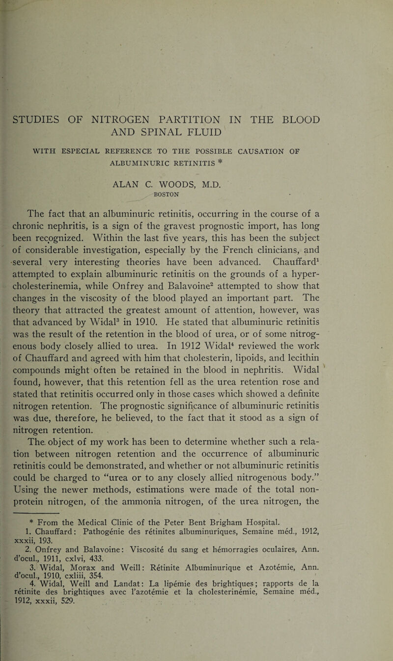 AND SPINAL FLUID WITH ESPECIAL REFERENCE TO THE POSSIBLE CAUSATION OF ALBUMINURIC RETINITIS * ALAN C. WOODS, M.D. BOSTON The fact that an albuminuric retinitis, occurring in the course of a chronic nephritis, is a sign of the gravest prognostic import, has long been recognized. Within the last five years, this has been the subject of considerable investigation, especially by the French clinicians, and •several very interesting theories have been advanced. Chauffard* 1 attempted to explain albuminuric retinitis on the grounds of a hyper- cholesterinemia, while Onfrey and Balavoine2 attempted to show that changes in the viscosity of the blood played an important part. The theory that attracted the greatest amount of attention, however, was that advanced by Widal3 in 1910. He stated that albuminuric retinitis was the result of the retention in the blood of urea, or of some nitrog¬ enous body closely allied to urea. In 1912 Widal4 reviewed the work of Chauffard and agreed with him that cholesterin, lipoids, and lecithin compounds might often be retained in the blood in nephritis. Widal found, however, that this retention fell as the urea retention rose and stated that retinitis occurred only in those cases which showed a definite nitrogen retention. The prognostic significance of albuminuric retinitis was due, therefore, he believed, to the fact that it stood as a sign of nitrogen retention. The. object of my work has been to determine whether such a rela¬ tion between nitrogen retention and the occurrence of albuminuric retinitis could be demonstrated, and whether or not albuminuric retinitis could be charged to “urea or to any closely allied nitrogenous body.” Using the newer methods, estimations were made of the total non¬ protein nitrogen, of the ammonia nitrogen, of the urea nitrogen, the * From the Medical Clinic of the Peter Bent Brigham Hospital. 1. Chauffard: Pathogenie des retinites albuminuriques, Semaine med., 1912, xxxii, 193. 2. Onfrey and Balavoine: Viscosite du sang et hemorragies oculaires, Ann. d’ocul., 1911, cxlvi, 433. 3. Widal, Morax and Weill: Retinite Albuminurique et Azotemie, Ann. d’ocul., 1910, cxliii, 354. 4. Widal, Weill and Landat: La lipemie des brightiques; rapports de la retinite des brightiques avec l’azotemie et la cholesterinemie, Semaine med.,
