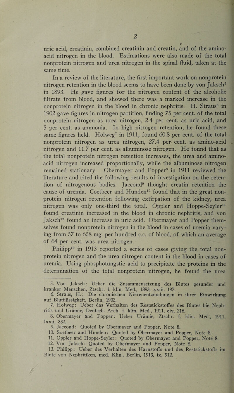 uric acid, creatinin, combined creatinin and creatin, and of the amino- acid nitrogen in the blood. Estimations were also made of the total nonprotein nitrogen and urea nitrogen in the spinal fluid, taken at the same time. In a review of the literature, the first important work on nonprotein nitrogen retention in the blood seems to have been done by von Jaksch5 in 1893. He gave figures for the nitrogen content of the alcoholic filtrate from blood, and showed there was a marked increase in the nonprotein nitrogen in the blood in chronic nephritis. H. Straus6 in 1902 gave figures in nitrogen partition, finding 75 per cent, of the total nonprotein nitrogen as urea nitrogen, 2.4 per cent, as uric acid, and 5 per cent, as ammonia. In high nitrogen retention, he found these same figures held. Holweg7 in 1911, found 60.8 per cent, of the total nonprotein nitrogen as urea nitrogen, 27.4 per cent, as amino-acid nitrogen and 11.7 per cent, as albuminose nitrogen. He found that as the total nonprotein nitrogen retention increases, the urea and amino- acid nitrogen increased proportionally, while the albuminose nitrogen remained stationary. Obermayer and Popper8 in 1911 reviewed the literature and cited the following results of investigation on the reten- i tion of nitrogenous bodies. Jaccoud9 thought creatin retention the cause of uremia. Coetbeer and Plunden10 found that in the great non¬ protein nitrogen retention following extirpation of the kidney, urea nitrogen was only one-third the total. Oppler and Hoppe-Seyler* 11 found creatinin increased in the blood in chronic nephritis, and von Jaksch12 found an increase in uric acid. Obermayer and Popper them¬ selves found nonprotein nitrogen in the blood in cases of uremia vary¬ ing from 57 to 658 mg. per hundred c.c. of blood, of which an average of 64 per cent, was urea nitrogen. Philipp13 in 1913 reported a series of cases giving the total non¬ protein nitrogen and the urea nitrogen content in the blood in cases of uremia. Using phosphotungstic acid to precipitate the proteins in the determination of the total nonprotein nitrogen, he found the urea 5. Von Jaksch: Ueber die 'Zusammensetzung des Blutes gesunder und kranker Menschen, Ztschr. f. klin. Med., 1893, xxiii, 187. 6. Straus, H.: Die chronischen Nierenentztindungen in ihrer Einwirkung auf Blutfliissigkeit, Berlin, 1902. 7. Holweg: Ueber das Verhalten des Reststickstoffes des Blutes bie Neph¬ ritis und Uramie, Deutsch. Arch. f. klin. Med., 1911, civ, 216. 8. Obermayer and Popper: Ueber Uramie, Ztschr. f. klin. Med., 1911, Ixxii, 332. 9. Jaccoud: Quoted by Obermayer and Popper, Note 8. 10. Soetbeer and Hunden: Quoted by Obermayer and Popper, Note 8. 11. Oppler and Hoppe-Seyler: Quoted by Obermayer and Popper, Note 8. 12. Von Jaksch: Quoted by Obermayer and Popper, Note 8. 13. Philipp: Ueber des Verhalten des Harnstoffs und des Reststickstoffs im Blute von Nephritiken, med. Klin., Berlin, 1913, ix, 912.