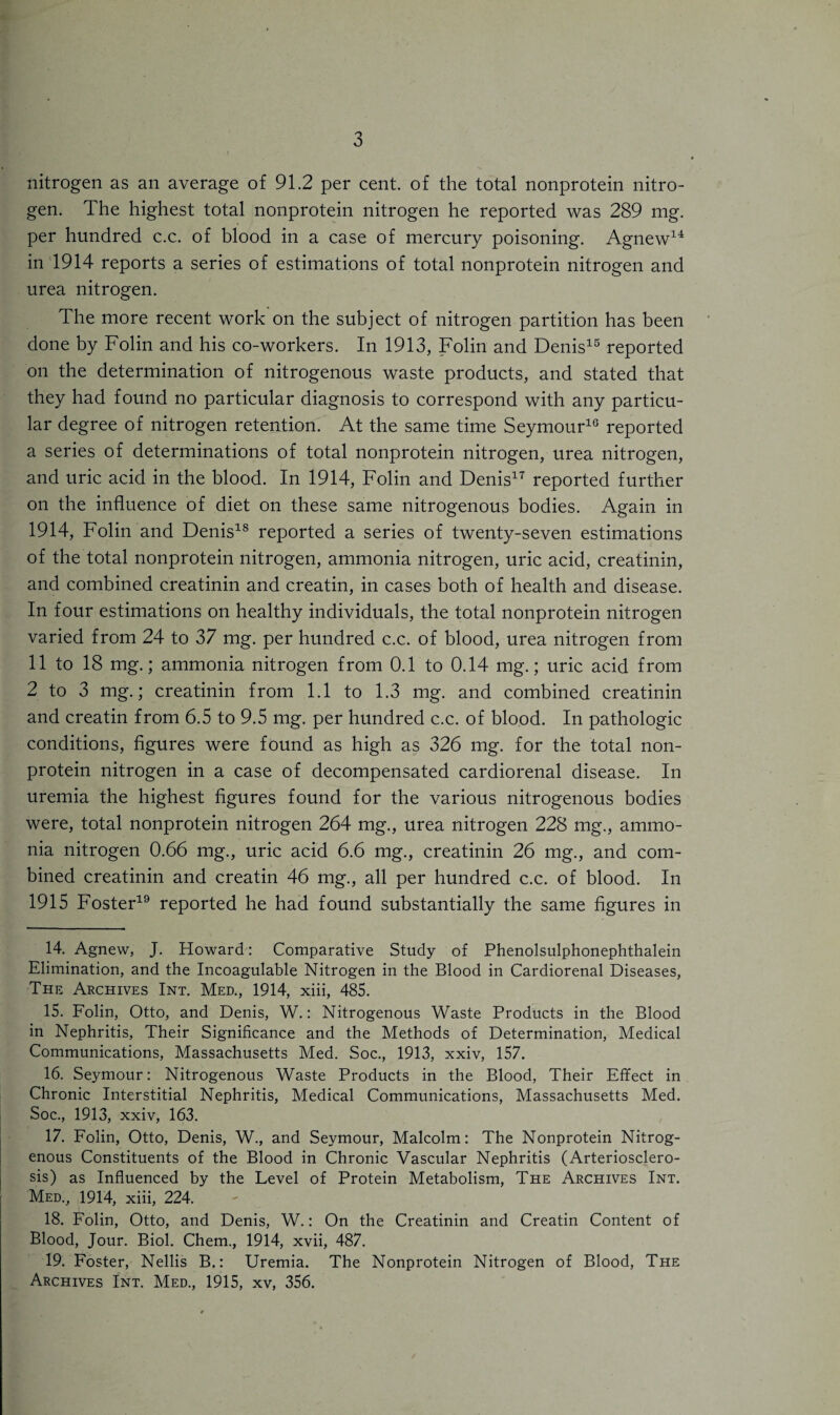 nitrogen as an average of 91.2 per cent, of the total nonprotein nitro¬ gen. The highest total nonprotein nitrogen he reported was 289 mg. per hundred c.c. of blood in a case of mercury poisoning. Agnew14 in 1914 reports a series of estimations of total nonprotein nitrogen and urea nitrogen. The more recent work on the subject of nitrogen partition has been done by Folin and his co-workers. In 1913, Folin and Denis15 reported on the determination of nitrogenous waste products, and stated that they had found no particular diagnosis to correspond with any particu¬ lar degree of nitrogen retention. At the same time Seymour10 reported a series of determinations of total nonprotein nitrogen, urea nitrogen, and uric acid in the blood. In 1914, Folin and Denis17 reported further on the influence of diet on these same nitrogenous bodies. Again in 1914, Folin and Denis18 reported a series of twenty-seven estimations of the total nonprotein nitrogen, ammonia nitrogen, uric acid, creatinin, and combined creatinin and creatin, in cases both of health and disease. In four estimations on healthy individuals, the total nonprotein nitrogen varied from 24 to 37 mg. per hundred c.c. of blood, urea nitrogen from 11 to 18 mg.; ammonia nitrogen from 0.1 to 0.14 mg.; uric acid from 2 to 3 mg.; creatinin from 1.1 to 1.3 mg. and combined creatinin and creatin from 6.5 to 9.5 mg. per hundred c.c. of blood. In pathologic conditions, figures were found as high as 326 mg. for the total non¬ protein nitrogen in a case of decompensated cardiorenal disease. In uremia the highest figures found for the various nitrogenous bodies were, total nonprotein nitrogen 264 mg., urea nitrogen 228 mg., ammo¬ nia nitrogen 0.66 mg., uric acid 6.6 mg., creatinin 26 mg., and com¬ bined creatinin and creatin 46 mg., all per hundred c.c. of blood. In 1915 Foster19 reported he had found substantially the same figures in 14. Agnew, J. Howard: Comparative Study of Phenolsulphonephthalein Elimination, and the Incoagulable Nitrogen in the Blood in Cardiorenal Diseases, The Archives Int. Med., 1914, xiii, 485. 15. Folin, Otto, and Denis, W.: Nitrogenous Waste Products in the Blood in Nephritis, Their Significance and the Methods of Determination, Medical Communications, Massachusetts Med. Soc., 1913, xxiv, 157. 16. Seymour: Nitrogenous Waste Products in the Blood, Their Effect in Chronic Interstitial Nephritis, Medical Communications, Massachusetts Med. Soc., 1913, xxiv, 163. 17. Folin, Otto, Denis, W., and Seymour, Malcolm: The Nonprotein Nitrog¬ enous Constituents of the Blood in Chronic Vascular Nephritis (Arteriosclero¬ sis) as Influenced by the Level of Protein Metabolism, The Archives Int. Med., 1914, xiii, 224. 18. Folin, Otto, and Denis, W.: On the Creatinin and Creatin Content of Blood, Jour. Biol. Chem., 1914, xvii, 487. 19. Foster, Nellis B.: Uremia. The Nonprotein Nitrogen of Blood, The Archives Int. Med., 1915, xv, 356.