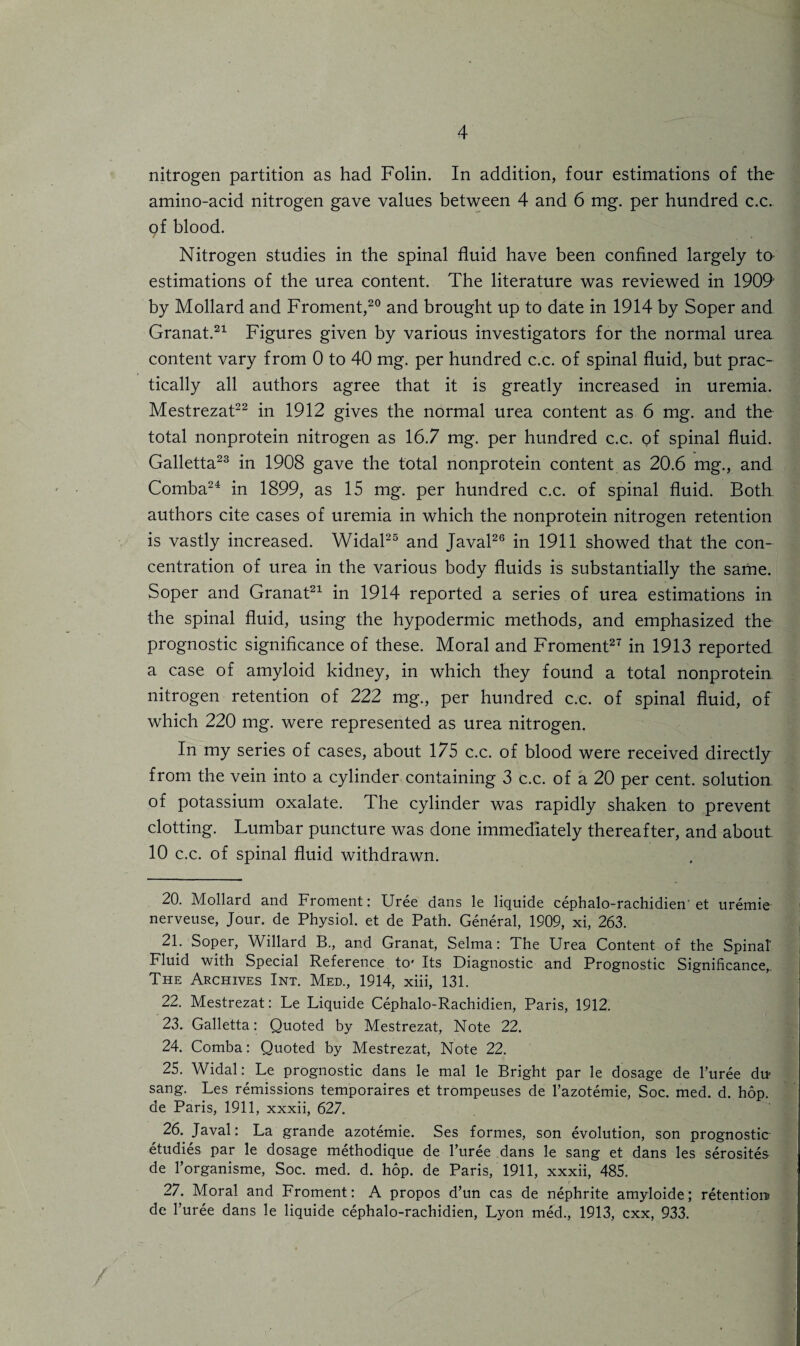 nitrogen partition as had Folin. In addition, four estimations of the amino-acid nitrogen gave values between 4 and 6 mg. per hundred c.c. of blood. / Nitrogen studies in the spinal fluid have been confined largely to estimations of the urea content. The literature was reviewed in 1909 by Mollard and Froment,20 and brought up to date in 1914 by Soper and Granat.21 Figures given by various investigators for the normal urea content vary from 0 to 40 mg. per hundred c.c. of spinal fluid, but prac¬ tically all authors agree that it is greatly increased in uremia. Mestrezat22 in 1912 gives the normal urea content as 6 mg. and the total nonprotein nitrogen as 16.7 mg. per hundred c.c. of spinal fluid. Galletta23 in 1908 gave the total nonprotein content as 20.6 mg., and Comba24 in 1899, as 15 mg. per hundred c.c. of spinal fluid. Both authors cite cases of uremia in which the nonprotein nitrogen retention is vastly increased. Widal25 and Javal26 in 1911 showed that the con¬ centration of urea in the various body fluids is substantially the same. Soper and Granat21 in 1914 reported a series of urea estimations in the spinal fluid, using the hypodermic methods, and emphasized the prognostic significance of these. Moral and Froment27 in 1913 reported a case of amyloid kidney, in which they found a total nonprotein nitrogen retention of 222 mg., per hundred c.c. of spinal fluid, of which 220 mg. were represented as urea nitrogen. In my series of cases, about 175 c.c. of blood were received directly from the vein into a cylinder containing 3 c.c. of a 20 per cent, solution of potassium oxalate. The cylinder was rapidly shaken to prevent clotting. Lumbar puncture was done immediately thereafter, and about 10 c.c. of spinal fluid withdrawn. 20. Mollard and Froment: Uree dans le liquide cephalo-rachidien' et uremie nerveuse, Jour, de Physiol, et de Path. General, 1909, xi, 263. 21. Soper, Willard B., and Granat, Selma: The Urea Content of the Spinal- Fluid with Special Reference to* Its Diagnostic and Prognostic Significance,. The Archives Int. Med., 1914, xiii, 131. 22. Mestrezat: Le Liquide Cephalo-Rachidien, Paris, 1912. 23. Galletta: Quoted by Mestrezat, Note 22. 24. Comba: Quoted by Mestrezat, Note 22. 25. Widal: Le prognostic dans le mal le Bright par le dosage de l’uree du- sang. Les remissions temporaires et trompeuses de l’azotemie, Soc. med. d. hop. de Paris, 1911, xxxii, 627. 26. Javal: La grande azotemie. Ses formes, son evolution, son prognostic studies par le dosage methodique de l’uree dans le sang et dans les serosites de l’organisme, Soc. med. d. hop. de Paris, 1911, xxxii, 485. 27. Moral and Froment: A propos d’un cas de nephrite amyloide; retention* de l’uree dans le liquide cephalo-rachidien, Lyon med., 1913, cxx, 933.