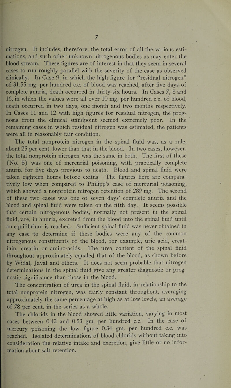 nitrogen. It includes, therefore, the total error of all the various esti¬ mations, and such other unknown nitrogenous bodies as may enter the blood stream. These figures are of interest in that they seem in several cases to run roughly parallel with the severity of the case as observed clinically. In Case 9, in which the high figure for “residual nitrogen” of 31.55 mg. per hundred c.c. of blood was reached, after five days of complete anuria, death occurred in thirty-six hours. In Cases 7, 8 and 16, in which the values were all over 10 mg. per hundred c.c. of blood, death occurred in two days, one month and two months respectively. In Cases 11 and 12 with high figures for residual nitrogen, the prog¬ nosis from the clinical standpoint seemed extremely poor. In the remaining cases in which residual nitrogen was estimated, the patients were all in reasonably fair condition. The total nonprotein nitrogen in the spinal fluid was, as a rule, about 25 per cent, lower than that in the blood. In two cases, however, the total nonprotein nitrogen was the same in both. The first of these (No. 8) was one of mercurial poisoning, with practically complete anuria for five days previous to death. Blood and spinal fluid were taken eighteen hours before exitus. The figures here are compara¬ tively low when compared to Philipp’s case of mercurial poisoning, which showed a nonprotein nitrogen retention of 289 mg. The second of these two cases was one of seven days’ complete anuria and the blood and spinal fluid were taken on the fifth day. It seems possible that certain nitrogenous bodies, normally not present in the spinal fluid, are, in anuria, excreted from the blood into the spinal fluid until an equilibrium is reached. Sufficient spinal fluid was never obtained in any case to determine if these bodies were any of the common nitrogenous constituents of the blood, for example, uric acid, creat- inin, creatin or amino-acids. The urea content of the spinal fluid throughout approximately equaled that of the blood, as shown before by Widal, Javal and others. It does not seem probable that nitrogen determinations in the spinal fluid give any greater diagnostic or prog¬ nostic significance than those in the blood. The concentration of urea in the spinal fluid, in relationship to the total nonprotein nitrogen, was fairly constant throughout, averaging approximately the same percentage at high as at low levels, an average of 78 per cent, in the series as a whole. The chlorids in the blood showed little variation, varying in most cases between 0.42 and 0.53 gm. per hundred c.c. In the case of mercury poisoning the low figure 0.34 gm. per hundred c.c. was reached. Isolated determinations of blood chlorids without taking into consideration the relative intake and excretion, give little or no infor¬ mation about salt retention.