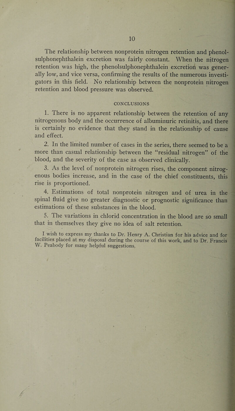 The relationship between nonprotein nitrogen retention and phenol- sulphonephthalein excretion was fairly constant. When the nitrogen retention was high, the phenolsulphonephthalein excretion was gener¬ ally low, and vice versa, confirming the results of the numerous investi¬ gators in this field. No relationship between the nonprotein nitrogen retention and blood pressure was observed. CONCLUSIONS 1. There is no apparent relationship between the retention of any nitrogenous body and the occurrence of albuminuric retinitis, and there is certainly no evidence that they stand in the relationship of cause and effect. 2. In the limited number of cases in the series, there seemed to be a more than casual relationship between the ‘‘residual nitrogen’’ of the blood, and the severity of the case as observed clinically. 3. As the level of nonprotein nitrogen rises, the component nitrog¬ enous bodies increase, and in the case of the chief constituents, this rise is proportioned. 4. Estimations of total nonprotein nitrogen and of urea in the spinal fluid give no greater diagnostic or prognostic significance than estimations of these substances in the blood. 5. The variations in chlorid concentration in the blood are so small that in themselves they give no idea of salt retention. I wish to express my thanks to Dr. Henry A. Christian for his advice and for facilities placed at my disposal during the course of this work, and to Dr. Francis W. Peabody for many helpful suggestions.
