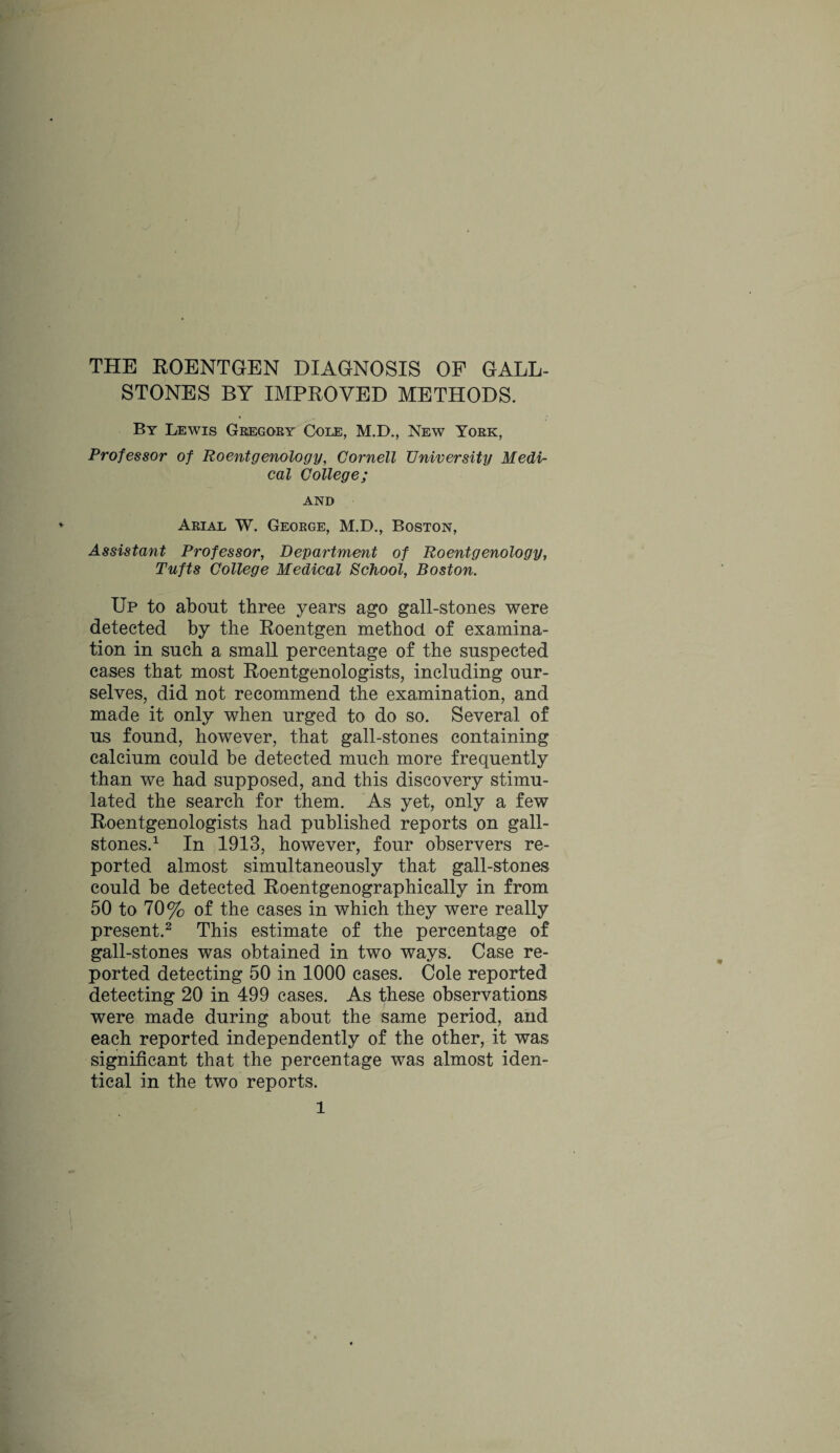 STONES BY IMPROVED METHODS. By Lewis Gregory Cole, M.D., New York, Professor of Roentgenology, Cornell University Medi¬ cal College; AND Arial W. George, M.D., Boston, Assistant Professor, Department of Roentgenology, Tufts College Medical School, Boston. Up to about three years ago gall-stones were detected by the Roentgen method of examina¬ tion in such a small percentage of the suspected cases that most Roentgenologists, including our¬ selves, did not recommend the examination, and made it only when urged to do so. Several of us found, however, that gall-stones containing calcium could be detected much more frequently than we had supposed, and this discovery stimu¬ lated the search for them. As yet, only a few Roentgenologists had published reports on gall¬ stones.1 In 1913, however, four observers re¬ ported almost simultaneously that gall-stones could be detected Roentgenographically in from 50 to 70% of the cases in which they were really present.2 This estimate of the percentage of gall-stones was obtained in two ways. Case re¬ ported detecting 50 in 1000 cases. Cole reported detecting 20 in 499 cases. As these observations were made during about the same period, and each reported independently of the other, it was significant that the percentage was almost iden¬ tical in the two reports. l