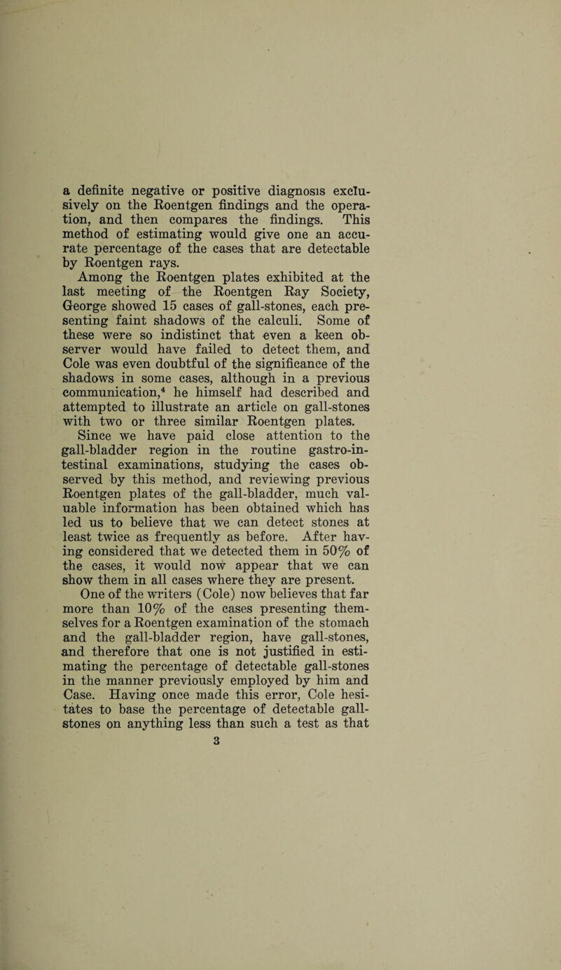 a definite negative or positive diagnosis exclu¬ sively on the Roentgen findings and the opera¬ tion, and then compares the findings. This method of estimating would give one an accu¬ rate percentage of the cases that are detectable by Roentgen rays. Among the Roentgen plates exhibited at the last meeting of^ the Roentgen Ray Society, George showed 15 cases of gall-stones, each pre¬ senting faint shadows of the calculi. Some of these were so indistinct that even a keen ob¬ server would have failed to detect them, and Cole was even doubtful of the significance of the shadows in some cases, although in a previous communication,4 he himself had described and attempted to illustrate an article on gall-stones with two or three similar Roentgen plates. Since we have paid close attention to the gall-bladder region in the routine gastroin¬ testinal examinations, studying the cases ob¬ served by this method, and reviewing previous Roentgen plates of the gall-bladder, much val¬ uable information has been obtained which has led us to believe that we can detect stones at least twice as frequently as before. After hav¬ ing considered that we detected them in 50% of the cases, it would now appear that we can show them in all cases where they are present. One of the writers (Cole) now believes that far more than 10% of the cases presenting them¬ selves for a Roentgen examination of the stomach and the gall-bladder region, have gall-stones, and therefore that one is not justified in esti¬ mating the percentage of detectable gall-stones in the manner previously employed by him and Case. Having once made this error, Cole hesi¬ tates to base the percentage of detectable gall¬ stones on anything less than such a test as that