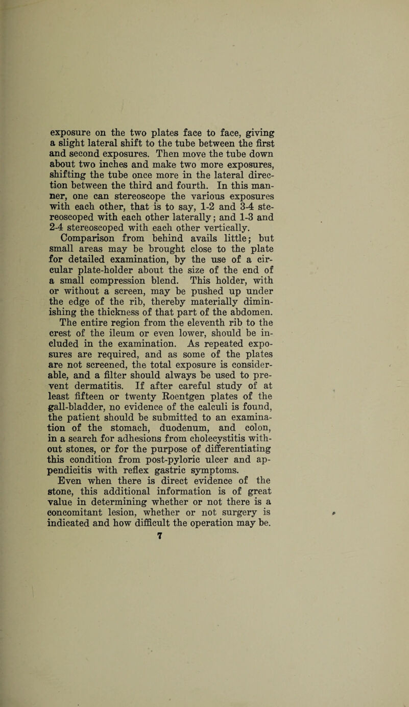 exposure on the two plates face to face, giving a slight lateral shift to the tube between the first and second exposures. Then move the tube down about two inches and make two more exposures, shifting the tube once more in the lateral direc¬ tion between the third and fourth. In this man¬ ner, one can stereoscope the various exposures with each other, that is to say, 1-2 and 3-4 ste- reoscoped with each other laterally; and 1-3 and 2-4 stereoscoped with each other vertically. Comparison from behind avails little; but small areas may be brought close to the plate for detailed examination, by the use of a cir¬ cular plate-holder about the size of the end of a small compression blend. This holder, with or without a screen, may be pushed up under the edge of the rib, thereby materially dimin¬ ishing the thickness of that part of the abdomen. The entire region from the eleventh rib to the crest of the ileum or even lower, should be in¬ cluded in the examination. As repeated expo¬ sures are required, and as some of the plates are not screened, the total exposure is consider¬ able, and a filter should always be used to pre¬ vent dermatitis. If after careful study of at least fifteen or twenty Roentgen plates of the gall-bladder, no evidence of the calculi is found, the patient should be submitted to an examina¬ tion of the stomach, duodenum, and colon, in a search for adhesions from cholecystitis with¬ out stones, or for the purpose of differentiating this condition from post-pyloric ulcer and ap¬ pendicitis with reflex gastric symptoms. Even when there is direct evidence of the stone, this additional information is of great value in determining whether or not there is a concomitant lesion, whether or not surgery is indicated and how difficult the operation may be.