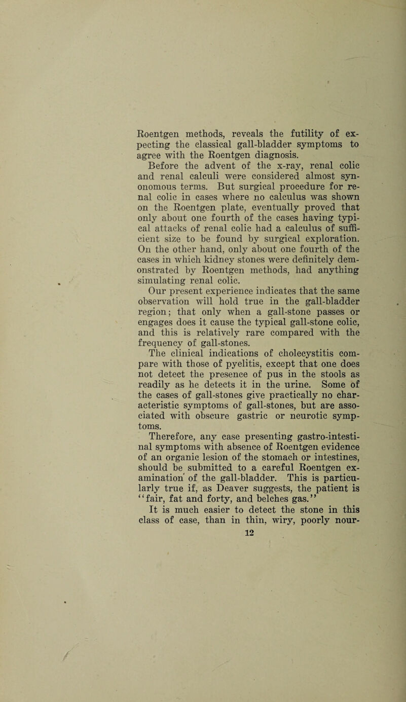 Roentgen methods, reveals the futility of ex¬ pecting the classical gall-bladder symptoms to agree with the Roentgen diagnosis. Before the advent of the x-ray, renal colic and renal calculi were considered almost syn- onomous terms. But surgical procedure for re¬ nal colic in cases where no calculus was shown on the Roentgen plate, eventually proved that only about one fourth of the cases having typi¬ cal attacks of renal colic had a calculus of suffi¬ cient size to he found by surgical exploration. On the other hand, only about one fourth of the cases in which kidney stones were definitely dem¬ onstrated by Roentgen methods, had anything simulating renal colic. Our present experience indicates that the same observation will hold true in the gall-bladder region; that only when a gall-stone passes or engages does it cause the typical gall-stone colic, and this is relatively rare compared with the frequency of gall-stones. The clinical indications of cholecystitis com¬ pare with those of pyelitis, except that one does not detect the presence of pus in the stools as readily as he detects it in the urine. Some of the cases of gall-stones give practically no char¬ acteristic symptoms of gall-stones, but are asso¬ ciated with obscure gastric or neurotic symp¬ toms. Therefore, any case presenting gastrointesti¬ nal symptoms with absence of Roentgen evidence of an organic lesion of the stomach or intestines, should be submitted to a careful Roentgen ex¬ amination of the gall-bladder. This is particu¬ larly true if, as Deaver suggests, the patient is ‘ ‘ fair, fat and forty, and belches gas. ’ ’ It is much easier to detect the stone in this class of case, than in thin, wiry, poorly nour-