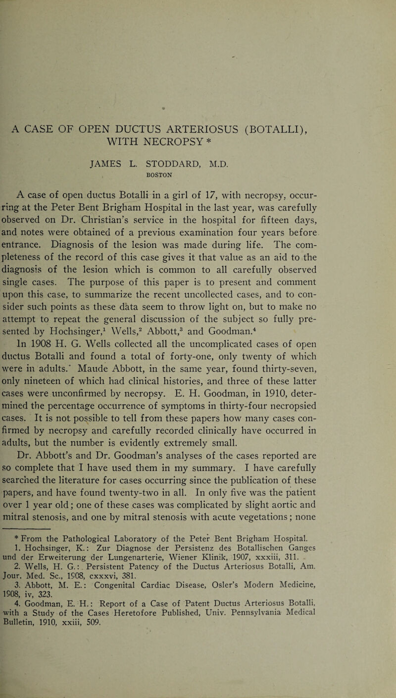 A CASE OF OPEN DUCTUS ARTERIOSUS (BOTALLI), WITH NECROPSY * JAMES L. STODDARD, M.D. BOSTON A case of open ductus Botalli in a girl of 17, with necropsy, occur¬ ring at the Peter Bent Brigham Hospital in the last year, was carefully observed on Dr. Christian's service in the hospital for fifteen days, and notes were obtained of a previous examination four years before entrance. Diagnosis of the lesion was made during life. The com¬ pleteness of the record of this case gives it that value as an aid to the diagnosis of the lesion which is common to all carefully observed single cases. The purpose of this paper is to present and comment upon this case, to summarize the recent uncollected cases, and to con¬ sider such points as these data seem to throw light on, but to make no attempt to repeat the general discussion of the subject so fully pre¬ sented by Hochsinger,* 1 Wells,2 Abbott,3 and Goodman.4 In 1908 PI. G. Wells collected all the uncomplicated cases of open ductus Botalli and found a total of forty-one, only twenty of which were in adults.' Maude Abbott, in the same year, found thirty-seven, only nineteen of which had clinical histories, and three of these latter cases were unconfirmed by necropsy. E. H. Goodman, in 1910, deter¬ mined the percentage occurrence of symptoms in thirty-four necropsied cases. It is not possible to tell from these papers how many cases con¬ firmed by necropsy and carefully recorded clinically have occurred in adults, but the number is evidently extremely small. Dr. Abbott’s and Dr. Goodman’s analyses of the cases reported are so complete that I have used them in my summary. I have carefully searched the literature for cases occurring since the publication of these papers, and have found twenty-two in all. In only five was the patient over 1 year old; one of these cases was complicated by slight aortic and mitral stenosis, and one by mitral stenosis with acute vegetations; none * From the Pathological Laboratory of the Peter Bent Brigham Hospital. 1. Hochsinger, K.: Zur Diagnose der Persistenz des Botallischen Ganges und der Erweiterung der Lungenarterie, Wiener Klinik, 1907, xxxiii, 311. 2. Wells, H. G.: Persistent Patency of the Ductus Arteriosus Botalli, Am. Jour. Med. Sc., 1908, cxxxvi, 381. 3. Abbott, M. E.: Congenital Cardiac Disease, Osier’s Modern Medicine, 1908, iv, 323. 4. Goodman, E. H.: Report of a Case of Patent Ductus Arteriosus Botalli, with a Study of the Cases Heretofore Published, Univ. Pennsylvania Medical Bulletin, 1910, xxiii, 509.