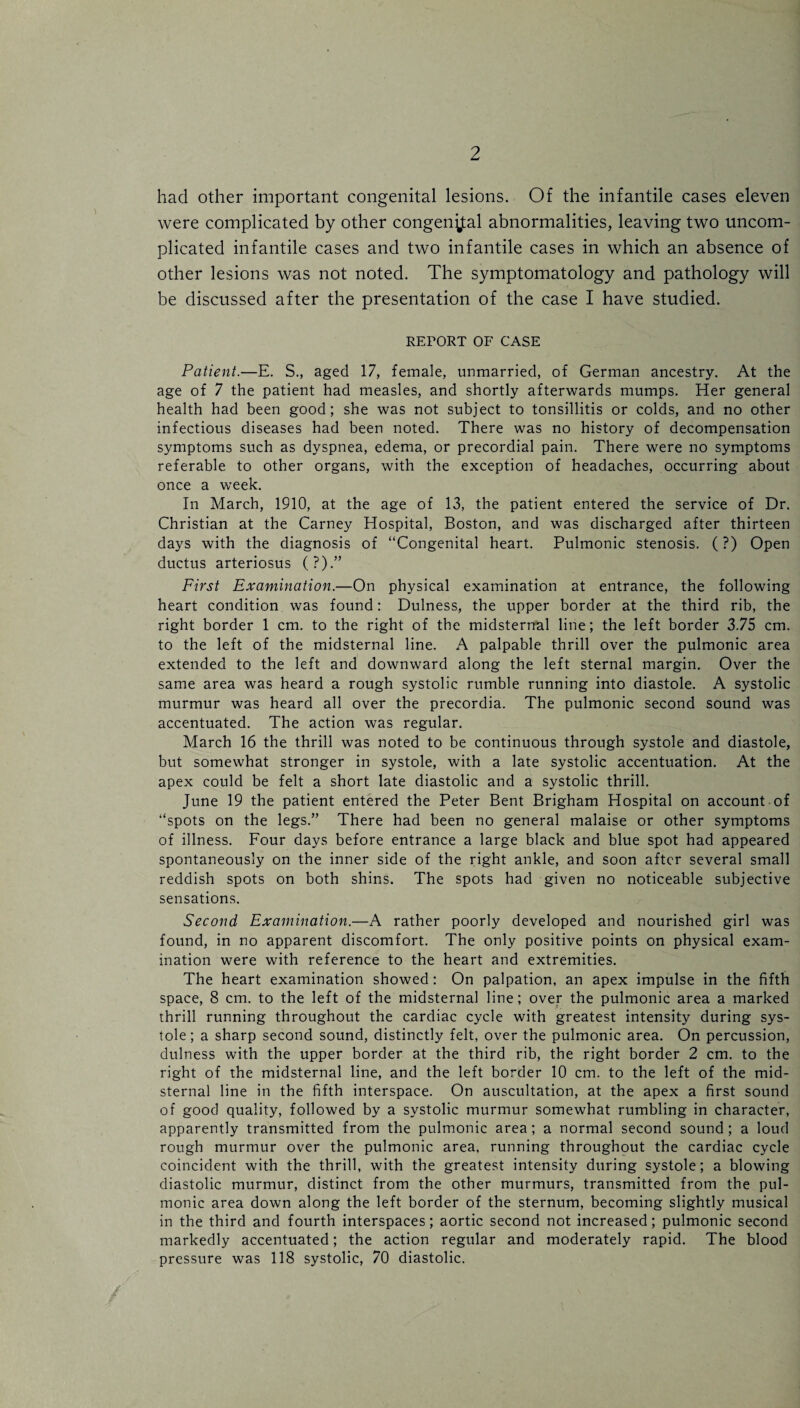 had other important congenital lesions. Of the infantile cases eleven were complicated by other congenital abnormalities, leaving two uncom¬ plicated infantile cases and two infantile cases in which an absence of other lesions was not noted. The symptomatology and pathology will be discussed after the presentation of the case I have studied. REPORT OF CASE Patient.—E. S., aged 17, female, unmarried, of German ancestry. At the age of 7 the patient had measles, and shortly afterwards mumps. Her general health had been good; she was not subject to tonsillitis or colds, and no other infectious diseases had been noted. There was no history of decompensation symptoms such as dyspnea, edema, or precordial pain. There were no symptoms referable to other organs, with the exception of headaches, occurring about once a week. In March, 1910, at the age of 13, the patient entered the service of Dr. Christian at the Carney Hospital, Boston, and was discharged after thirteen days with the diagnosis of “Congenital heart. Pulmonic stenosis. (?) Open ductus arteriosus (?).” First Examination.—On physical examination at entrance, the following heart condition was found: Dulness, the upper border at the third rib, the right border 1 cm. to the right of the midsternal line; the left border 3.75 cm. to the left of the midsternal line. A palpable thrill over the pulmonic area extended to the left and downward along the left sternal margin. Over the same area was heard a rough systolic rumble running into diastole. A systolic murmur was heard all over the precordia. The pulmonic second sound was accentuated. The action was regular. March 16 the thrill was noted to be continuous through systole and diastole, but somewhat stronger in systole, with a late systolic accentuation. At the apex could be felt a short late diastolic and a systolic thrill. June 19 the patient entered the Peter Bent Brigham Hospital on account of “spots on the legs.” There had been no general malaise or other symptoms of illness. Four days before entrance a large black and blue spot had appeared spontaneously on the inner side of the right ankle, and soon after several small reddish spots on both shins. The spots had given no noticeable subjective sensations. Second Examination.—A rather poorly developed and nourished girl was found, in no apparent discomfort. The only positive points on physical exam¬ ination were with reference to the heart and extremities. The heart examination showed: On palpation, an apex impulse in the fifth space, 8 cm. to the left of the midsternal line; over the pulmonic area a marked thrill running throughout the cardiac cycle with greatest intensity during sys¬ tole; a sharp second sound, distinctly felt, over the pulmonic area. On percussion, dulness with the upper border at the third rib, the right border 2 cm. to the right of the midsternal line, and the left border 10 cm. to the left of the mid¬ sternal line in the fifth interspace. On auscultation, at the apex a first sound of good quality, followed by a systolic murmur somewhat rumbling in character, apparently transmitted from the pulmonic area; a normal second sound ; a loud rough murmur over the pulmonic area, running throughout the cardiac cycle coincident with the thrill, with the greatest intensity during systole; a blowing diastolic murmur, distinct from the other murmurs, transmitted from the pul¬ monic area down along the left border of the sternum, becoming slightly musical in the third and fourth interspaces; aortic second not increased; pulmonic second markedly accentuated; the action regular and moderately rapid. The blood pressure was 118 systolic, 70 diastolic.