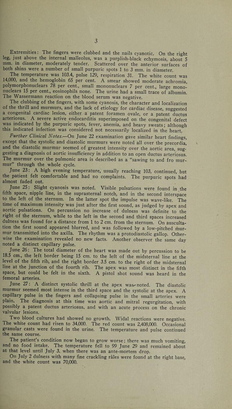 Extremities: The fingers were clubbed and the nails cyanotic. On the right leg, just above the internal malleolus, was a purplish-black echymosis, about 5 mm. in diameter, moderately tender. Scattered over the anterior surfaces of both shins were a number of small purpuric spots 1 to 3 mm. in diameter. The temperature was 103.4, pulse 129, respiration 31. The white count was 14,000, and the hemoglobin 65 per cent. A smear showed moderate achromia, polymorphonuclears 78 per cent., small mononuclears 7 per cent., large mono¬ nuclears 15 per cent., eosinophils none. The urine had a small trace of albumin. The Wassermann reaction on the blood serum was negative. The clubbing of the fingers, with some cyanosis, the character and localization of the thrill and murmurs, and the lack of etiology for cardiac disease, suggested a congenital cardiac lesion, either a patent foramen ovale, or a patent ductus arteriosus. A severe active endocarditis superimposed on the congenital defect was indicated by the purpuric spots, fever, anemia, and heavy sweats; although this indicated infection was considered not necessarily localized in the heart. Further Clinical Notes.—On June 22 examination gave similar heart findings, except that the systolic and diastolic murmurs were noted all over the precordia, and the diastolic murmur seemed of greatest intensity over the aortic area, sug¬ gesting a diagnosis of aortic insufficiency in addition to an open ductus arteriosus. The murmur over the pulmonic area is described as a “sawing to and fro mur¬ mur” through the whole cycle. June 23: A high evening temperature, usually reaching 103, continued, but the patient felt comfortable and had no complaints. The purpuric spots had almost faded out. June 25: Slight cyanosis was noted. Visible pulsations were found in the fifth space, nipple line, in the suprasternal notch, and in the second interspace to the left of the sternum. In the latter spot the impulse was wave-like. The time of maximum intensity was just after the first sound, as judged by apex and aortic pulsations. On percussion no increase of dulness was definite to the right of the sternum, while to the left in the second and third spaces increased dulness was found for a distance from 1 to 2 cm. from the sternum. On ausculta¬ tion the first sound appeared blurred, and was followed by a low-pitched ihur- mur transmitted into the axilla. The rhythm was a protodiastolic gallop. Other¬ wise the examination revealed no new facts. Another observer the same day noted a distinct capillary pulse. June 26: The total diameter of the heart was made out by percussion to be 18.5 cm., the left border being 15 cm. to the left of the midsternal line at the level of the fifth rib, and the right border 3.5 cm. to the right of the midsternal line at the junction of the fourth rib. The apex was most distinct in the fifth space, but could be felt in the sixth. A pistol shot sound was heard in the femoral arteries. June 27: A distinct systolic thrill at the apex was^ noted. The diastolic murmur seemed most intense in the third space and the systolic at the apex. A capillary pulse in the fingers and collapsing pulse in the small arteries were plain. The diagnosis at this time was aortic and mitral regurgitation, with possibly a patent ductus arteriosus, and with an acute process on the chronic valvular lesions. Two blood cultures had showed no growth. Widal reactions were negative. The white count had risen to 34,000. The red count was 2,408,000. Occasional granular casts were found in the urine. The temperature and pulse continued the same course. The patient s condition now began to grow worse; there was much vomiting, and no food intake. The temperature fell to 99 June 29 and remained about at that level until July 3, when there was an ante-mortem drop. On July 2 dulness with many fine crackling rales were found at the right base, and the white count was 70,000.