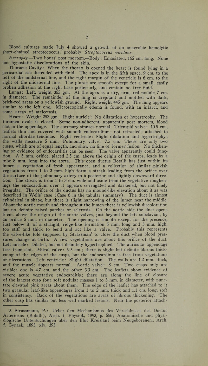^hort-chained streptococcus, probably Streptococcus viridans. Necropsy.—Two hours’ post mortem.—Body: Emaciated, 165 cm. long. None but hypostatic discolorations of the skin. Thoracic Cavity: When the thorax is opened the heart is found lying in a pericardial sac distended with fluid. The apex is in the fifth space, 9 cm. to the left of the midsternal line, and the right margin of the ventricle is 6 cm. to the right of the midsternal line. The plurae are smooth except for a small, easily broken adhesion at the right base posteriorly, and contain no free fluid. Lungs: Left, weight 365 gm. At the apex is a dry, firm, red nodule 7 cm. in diameter. The remainder of the lung is crepitant and mottled with dark, brick-red areas on a yellowish ground. Right, weight 445 gm. The lung appears similar to the left one. Microscopically edema is found, with an infarct, and some areas of atelectasis. Heart: Weight 252 gm. Right auricle: No dilatation or hypertrophy. The foramen ovale is closed. Some non-adherent, apparently post mortem, blood clot in the appendage. The coronary sinuses normal. Tricuspid valve: 10.5 cm., leaflets thin and covered with smooth endocardium; not retracted; attached to normal chordae tendinae. Right ventricle: Slight dilatation and hypertrophy; the walls measure 5 mm. Pulmonary valve: 7.5 cm. There are only two cusps, which are of equal length, and show no line of former' fusion. No thicken¬ ing or evidence of endocarditis can be seen. The valve apparently could func¬ tion. A 5 mm. orifice, placed 2.5 cm. above the origin of the cusps, leads by a tube 8 mm. long into the aorta. This open ductus Botalli has just within its lumen a vegetation of fresh appearance, and a collection of similar pinkish vegetations from 1 to 3 mm. high form a streak leading from the orifice over the surface of the pulmonary artery in a posterior and slightly downward direc¬ tion. The streak is from 1 to 3 cm. wide and aside from the vegetative roughen- ings the endocardium over it appears corrugated and darkened, but not finely irregular. The orifice of the ductus has no mound-like elevation about it as was described in Wells’ case (Case 6 in the tabular summary). The duct is almost cylindrical in shape, but there is slight narrowing of the lumen near the middle. About the aortic mouth and throughout the lumen there is yellowish discoloration but no definite raised patches or sclerosis. On the aortic side the duct opens 5 cm. above the origin of the aortic valves, just beyond the left subclavian, by an orifice 5 mm. in diameter. The opening is smooth except for the presence, just below it, of a straight, ridge-like formation 5 mm. long and 3 mm. high, too stiff and thick to bend and act like a valve. Probably this represents the valve-like fold supposed by Strassman5 to close the duct when blood pres¬ sures change at birth. A few vegetations are about this orifice of the duct. Left auricle: Dilated, but not definitely hypertrophied. The auricular appendage free from clot. Mitral valve: 9.5 cm.; there is slight but definite fibrous thick¬ ening of the edges of the cusps, but the endocardium is free from vegetations or ulcerations. Left ventricle: Slight dilatation. The walls are 1.2 mm. thick, and the muscle appears normal. Aortic valve: 8 cm. Two cusps only are visible; one is 4.7 cm. and the other 3.3 cm. The leaflets show evidence of severe acute vegetative endocarditis; there are along the line of closure of the largest cusp four soft nodular masses 1 to 3 mm. in diameter, with punc¬ tate elevated pink areas about them. The edge of the leaflet has attached to it two granular leaf-like appendages from 1 to 2 mm. thick and 1.1 cm. long, soft in consistency. Back of the vegetations are areas of fibrous thickening. The other cusp has similar but less well marked lesions. Near the posterior attach- 5. Strassmann, P.: Ueber den Mechanismus des Verschlusses des Ductus Arteriosus (Botalli), Arch. f. Physiol., 1893, p. 566; Anatomische und physi- ologische Untersuchungen fiber den Blut Kreislauf beim Neugeborenen., Arch, f. Gynaek, 1893, xlv, 393.