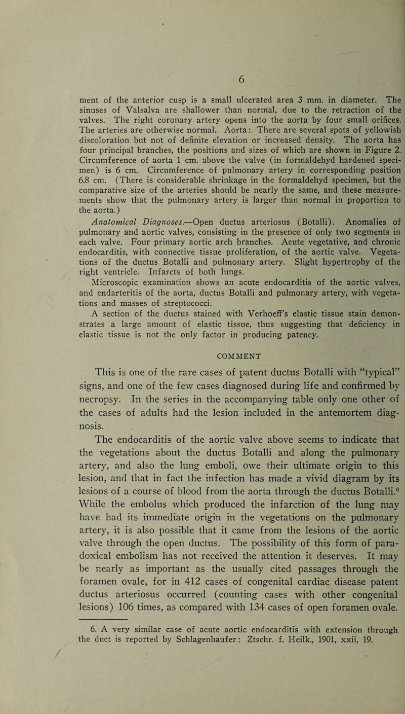 ment of the anterior cusp is a small ulcerated area 3 mm. in diameter. The sinuses of Valsalva are shallower than normal, due to the retraction of the valves. The right coronary artery opens into the aorta by four small orifices. The arteries are otherwise normal. Aorta: There are several spots of yellowish discoloration but not of definite elevation or increased density. The aorta has four principal branches, the positions and sizes of which are shown in Figure 2. Circumference of aorta 1 cm. above the valve (in formaldehyd hardened speci¬ men) is 6 cm. Circumference of pulmonary artery in corresponding position 6.8 cm. (There is considerable shrinkage in the formaldehyd specimen, but the comparative size of the arteries should be nearly the same, and these measure¬ ments show that the pulmonary artery is larger than normal in proportion to the aorta.) Anatomical Diagnoses.—Open ductus arteriosus (Botalli). Anomalies of pulmonary and aortic valves, consisting in the presence of only two segments in each valve. Four primary aortic arch branches. Acute vegetative, and chronic endocarditis, with connective tissue proliferation, of the aortic valve. Vegeta¬ tions of the ductus Botalli and pulmonary artery. Slight hypertrophy of the right ventricle. Infarcts of both lungs. Microscopic examination shows an acute endocarditis of the aortic valves, and endarteritis of the aorta, ductus Botalli and pulmonary artery, with vegeta¬ tions and masses of streptococci. A section of the ductus stained with Verhoeff’s elastic tissue stain demon¬ strates a large amount of elastic tissue, thus suggesting that deficiency in elastic tissue is not the only factor in producing patency. COMMENT This is one of the rare cases of patent ductus Botalli with “typical” signs, and one of the few cases diagnosed during life and confirmed by necropsy. In the series in the accompanying table only one other of the cases of adults had the lesion included in the antemortem diag¬ nosis. The endocarditis of the aortic valve above seems to indicate that the vegetations about the ductus Botalli and along the pulmonary artery, and also the lung emboli, owe their ultimate origin to this lesion, and that in fact the infection has made a vivid diagram by its lesions of a course of blood from the aorta through the ductus Botalli.6 While the embolus which produced the infarction of the lung may have had its immediate origin in the vegetations on the pulmonary artery, it is also possible that it came from the lesions of the aortic valve through the open ductus. The possibility of this form of para¬ doxical embolism has not received the attention it deserves. It may be nearly as important as the usually cited passages through the foramen ovale, for in 412 cases of congenital cardiac disease patent ductus arteriosus occurred (counting cases with other congenital lesions) 106 times, as compared with 134 cases of open foramen ovale. 6. A very similar case of acute aortic endocarditis with extension through the duct is reported by Schlagenhaufer: Ztschr. f. Heilk., 1901, xxii, 19.