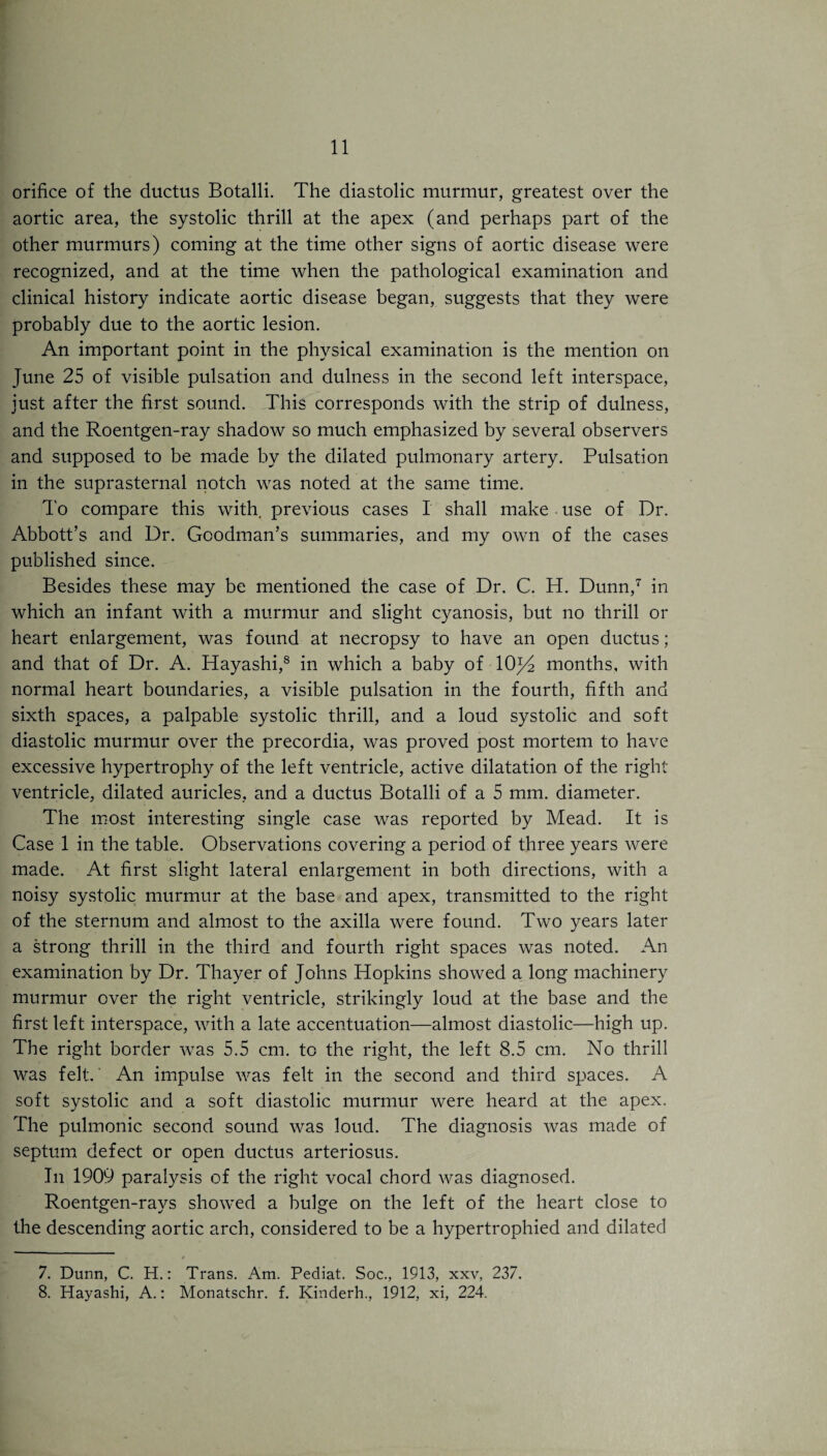 orifice of the ductus Botalli. The diastolic murmur, greatest over the aortic area, the systolic thrill at the apex (and perhaps part of the other murmurs) coming at the time other signs of aortic disease were recognized, and at the time when the pathological examination and clinical history indicate aortic disease began, suggests that they were probably due to the aortic lesion. An important point in the physical examination is the mention on June 25 of visible pulsation and dulness in the second left interspace, just after the first sound. This corresponds with the strip of dulness, and the Roentgen-ray shadow so much emphasized by several observers and supposed to be made by the dilated pulmonary artery. Pulsation in the suprasternal notch was noted at the same time. To compare this with, previous cases I shall make use of Dr. Abbott’s and Dr. Goodman’s summaries, and my own of the cases published since. Besides these may be mentioned the case of Dr. C. H. Dunn,7 in which an infant with a murmur and slight cyanosis, but no thrill or heart enlargement, was found at necropsy to have an open ductus; and that of Dr. A. Hayashi,8 in which a baby of 10^2 months, with normal heart boundaries, a visible pulsation in the fourth, fifth and sixth spaces, a palpable systolic thrill, and a loud systolic and soft diastolic murmur over the precordia, was proved post mortem to have excessive hypertrophy of the left ventricle, active dilatation of the right ventricle, dilated auricles, and a ductus Botalli of a 5 mm. diameter. The most interesting single case was reported by Mead. It is Case 1 in the table. Observations covering a period of three years were made. At first slight lateral enlargement in both directions, with a noisy systolic murmur at the base and apex, transmitted to the right of the sternum and almost to the axilla were found. Two years later a strong thrill in the third and fourth right spaces was noted. An examination by Dr. Thayer of Johns Hopkins showed a long machinery murmur over the right ventricle, strikingly loud at the base and the first left interspace, with a late accentuation—almost diastolic—high up. The right border was 5.5 cm. to the right, the left 8.5 cm. No thrill was felt. An impulse was felt in the second and third spaces. A soft systolic and a soft diastolic murmur were heard at the apex. The pulmonic second sound was loud. The diagnosis was made of septum defect or open ductus arteriosus. In 1909 paralysis of the right vocal chord was diagnosed. Roentgen-rays showed a bulge on the left of the heart close to the descending aortic arch, considered to be a hypertrophied and dilated 7. Dunn, C. H.: Trans. Am. Pediat. Soc., 1913, xxv, 237. 8. Hayashi, A.: Monatschr. f. Kinderh., 1912, xi, 224.