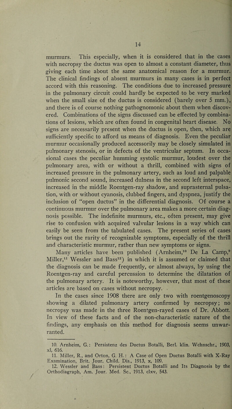 murmurs. This especially, when it is considered that in the cases with necropsy the ductus was open to almost a constant diameter, thus giving each time about the same anatomical reason for a murmur. The clinical findings of absent murmurs in many cases is in perfect accord with this reasoning. The conditions due to increased pressure in the pulmonary circuit could hardly be expected to be very marked when the small size of the ductus is considered (barely over 5 mm.), and there is of course nothing pathognomonic about them when discov¬ ered. Combinations of the signs discussed can be effected by combina¬ tions of lesions, which are often found in congenital heart disease. No signs are necessarily present when the ductus is open, then, which are sufficiently specific to afford us means of diagnosis. Even the peculiar murmur occasionally produced accessorily may be closely simulated in pulmonary stenosis, or in defects of the ventricular septum. In occa¬ sional cases the peculiar humming systolic murmur, loudest over the pulmonary area, with or without a thrill, combined with signs of increased pressure in the pulmonary artery, such as loud and palpable pulmonic second sound, increased dulness in the second left interspace, increased in the middle Roentgen-ray shadow, and suprasternal pulsa¬ tion, with or without cyanosis, clubbed fingers, and dyspnea, justify the inclusion of “open ductus” in the differential diagnosis. Of course a continuous murmur over the pulmonary area makes a more certain diag¬ nosis possible. The indefinite murmurs, etc., often present, may give rise to confusion with acquired valvular lesions in a way which can easily be seen from the tabulated cases. The present series of cases brings out the rarity of recognizable symptoms, especially of the thrill and characteristic murmur, rather than new symptoms or signs. Many articles have been published (Arnheim,10 De La Camp,9 Miller,* 11 Wessler and Bass12) in which it is assumed or claimed that the diagnosis can be made frequently, or almost always, by using the Roentgen-ray and careful percussion to determine the dilatation of the pulmonary artery. It is noteworthy, however, that most of these articles are based on cases without necropsy. . In the cases since 1908 there are only two with roentgenoscopy showing a dilated pulmonary artery confirmed by necropsy; no necropsy was made in the three Roentgen-rayed cases of Dr. Abbott. In view of these facts and of the non-characteristic nature of the findings, any emphasis on this method for diagnosis seems unwar¬ ranted. 10. Arnheim, G.: Persistenz des Ductus Botalli, Berl. klin. Wchnschr., 1903, xl, 616. 11. Miller, R., and Orton, G. H.: A Case of Open Ductus Botalli with X-Ray Examination, Brit. Jour. Child. Dis., 1913, x, 109. 12. Wessler and Bass: Persistent Ductus Botalli and Its Diagnosis by the Orthodiagraph, Am. Jour. Med. Sc., 1913, clxv, 543.