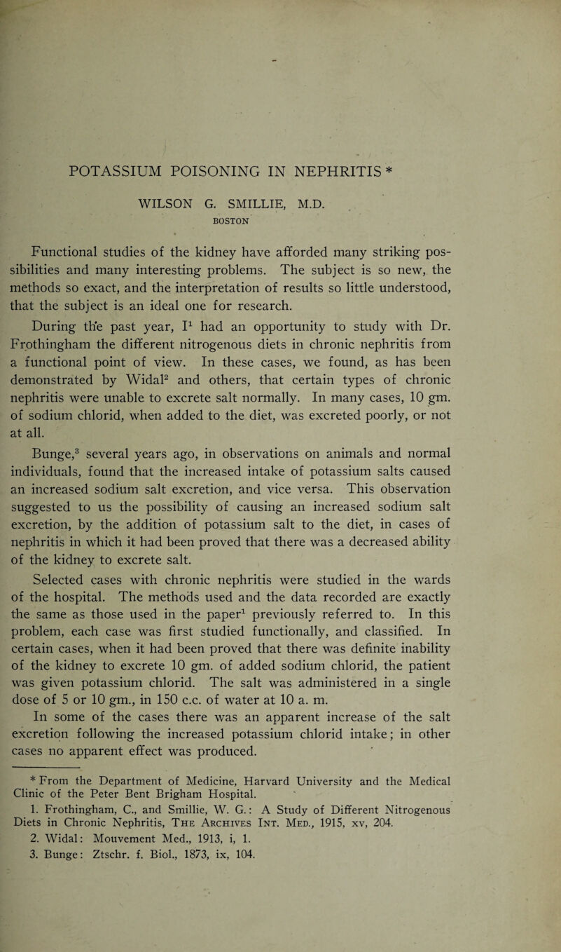 WILSON G. S MILLIE, M.D. BOSTON * 4 , Functional studies of the kidney have afforded many striking pos¬ sibilities and many interesting problems. The subject is so new, the methods so exact, and the interpretation of results so little understood, that the subject is an ideal one for research. During the past year, I* 1 had an opportunity to study with Dr. Frothingham the different nitrogenous diets in chronic nephritis from a functional point of view. In these cases, we found, as has been demonstrated by Widal2 and others, that certain types of chronic nephritis were unable to excrete salt normally. In many cases, 10 gm. of sodium chlorid, when added to the diet, was excreted poorly, or not at all. Bunge,3 several years ago, in observations on animals and normal individuals, found that the increased intake of potassium salts caused an increased sodium salt excretion, and vice versa. This observation suggested to us the possibility of causing an increased sodium salt excretion, by the addition of potassium salt to the diet, in cases of nephritis in which it had been proved that there was a decreased ability of the kidney to excrete salt. Selected cases with chronic nephritis were studied in the wards of the hospital. The methods used and the data recorded are exactly the same as those used in the paper1 previously referred to. In this problem, each case was first studied functionally, and classified. In certain cases, when it had been proved that there was definite inability of the kidney to excrete 10 gm. of added sodium chlorid, the patient was given potassium chlorid. The salt was administered in a single dose of 5 or 10 gm., in 150 c.c. of water at 10 a. m. In some of the cases there was an apparent increase of the salt excretion following the increased potassium chlorid intake; in other cases no apparent effect was produced. * From the Department of Medicine, Harvard University and the Medical Clinic of the Peter Bent Brigham Hospital. 1. Frothingham, C., and Smillie, W. G.: A Study of Different Nitrogenous Diets in Chronic Nephritis, The Archives Int. Med., 1915, xv, 204. 2. Widal: Mouvement Med., 1913, i, 1. 3. Bunge: Ztschr. f. Biol., 1873, ix, 104.