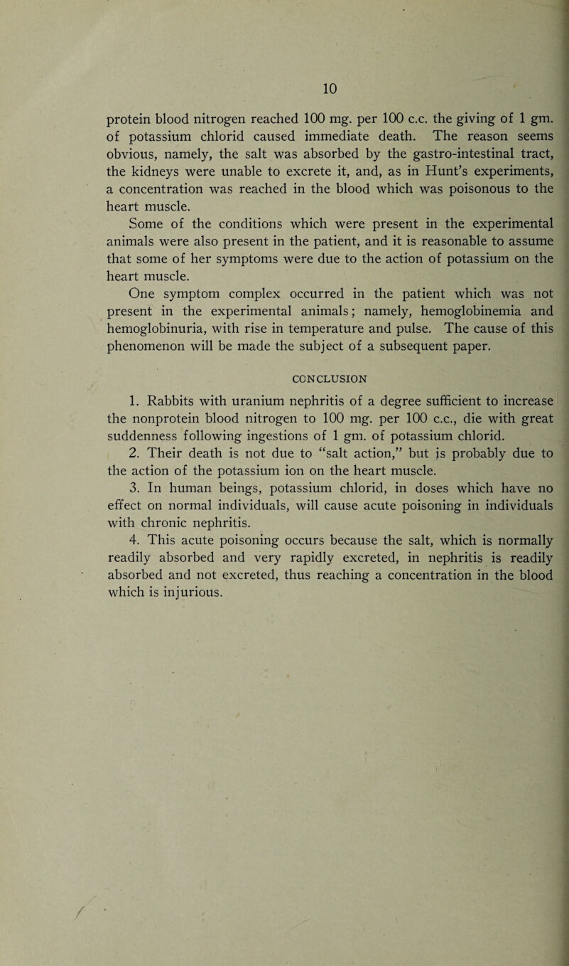 protein blood nitrogen reached 100 mg. per 100 c.c. the giving of 1 gm. of potassium chlorid caused immediate death. The reason seems obvious, namely, the salt was absorbed by the gastro-intestinal tract, the kidneys were unable to excrete it, and, as in Hunt’s experiments, a concentration was reached in the blood which was poisonous to the heart muscle. Some of the conditions which were present in the experimental animals were also present in the patient, and it is reasonable to assume that some of her symptoms were due to the action of potassium on the heart muscle. One symptom complex occurred in the patient which was not present in the experimental animals; namely, hemoglobinemia and hemoglobinuria, with rise in temperature and pulse. The cause of this phenomenon will be made the subject of a subsequent paper. CONCLUSION 1. Rabbits with uranium nephritis of a degree sufficient to increase the nonprotein blood nitrogen to 100 mg. per 100 c.c., die with great suddenness following ingestions of 1 gm. of potassium chlorid. 2. Their death is not due to “salt action,” but }s probably due to the action of the potassium ion on the heart muscle. 3. In human beings, potassium chlorid, in doses which have no effect on normal individuals, will cause acute poisoning in individuals with chronic nephritis. 4. This acute poisoning occurs because the salt, which is normally readily absorbed and very rapidly excreted, in nephritis is readily absorbed and not excreted, thus reaching a concentration in the blood which is injurious.