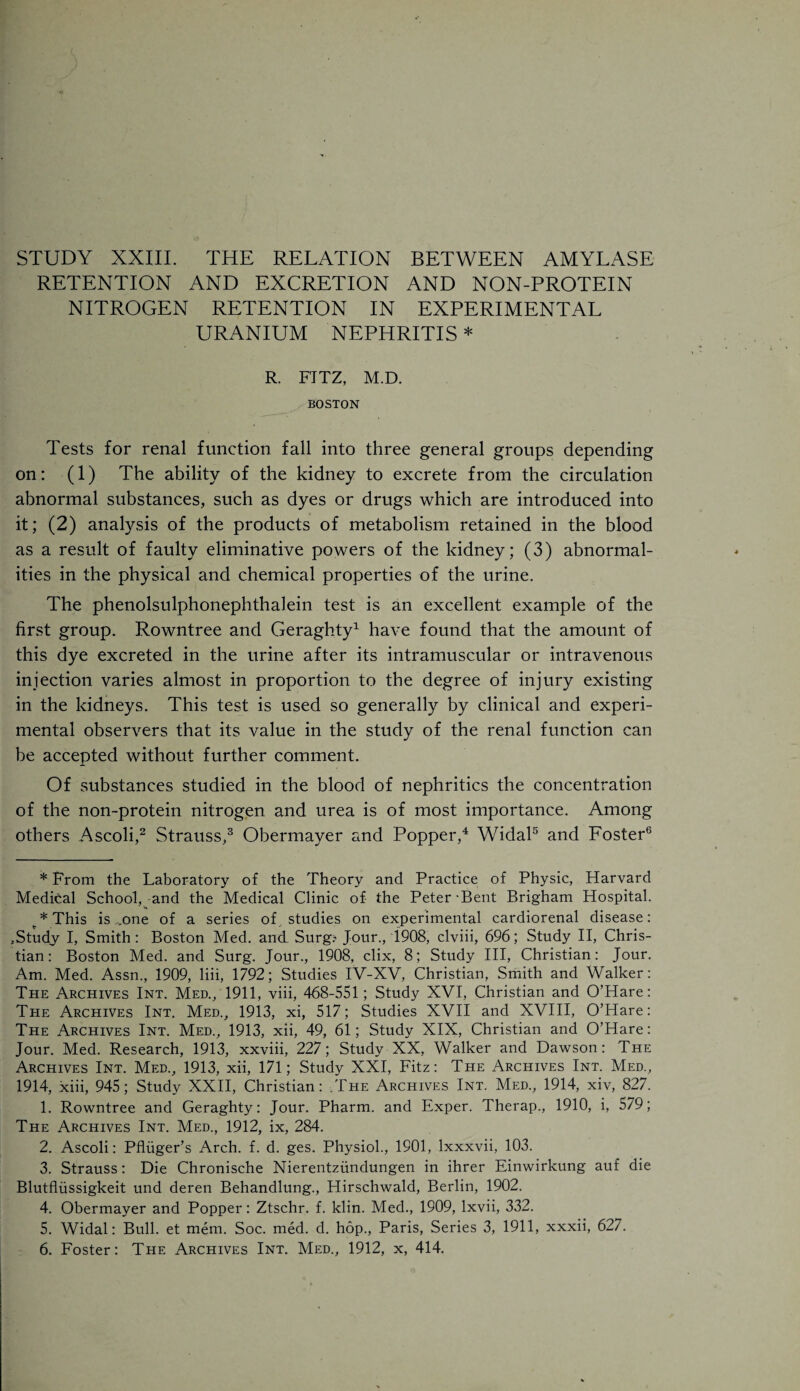 STUDY XXIII. THE RELATION BETWEEN AMYLASE RETENTION AND EXCRETION AND NON-PROTEIN NITROGEN RETENTION IN EXPERIMENTAL URANIUM NEPHRITIS * R. FITZ, M.D. BOSTON Tests for renal function fall into three general groups depending on: (1) The ability of the kidney to excrete from the circulation abnormal substances, such as dyes or drugs which are introduced into it; (2) analysis of the products of metabolism retained in the blood as a result of faulty eliminative powers of the kidney; (3) abnormal¬ ities in the physical and chemical properties of the urine. The phenolsulphonephthalein test is an excellent example of the first group. Rowntree and Geraghty* 1 have found that the amount of this dye excreted in the urine after its intramuscular or intravenous injection varies almost in proportion to the degree of injury existing in the kidneys. This test is used so generally by clinical and experi¬ mental observers that its value in the study of the renal function can be accepted without further comment. Of substances studied in the blood of nephritics the concentration of the non-protein nitrogen and urea is of most importance. Among others Ascoli,2 Strauss,3 Obermayer and Popper,4 Widal5 and Foster6 * From the Laboratory of the Theory and Practice of Physic, Harvard Medical School, and the Medical Clinic of the Peter Bent Brigham Hospital. A This is „one of a series of . studies on experimental cardiorenal disease: .Study I, Smith: Boston Med. and Surg? Jour., 1908, clviii, 696; Study II, Chris¬ tian: Boston Med. and Surg. Jour., 1908, clix, 8; Study III, Christian: Jour. Am. Med. Assn., 1909, liii, 1792; Studies IV-XV, Christian, Smith and Walker: The Archives Int. Med., 1911, viii, 468-551; Study XVI, Christian and O’Hare: The Archives Int. Med., 1913, xi, 517; Studies XVII and XVIII, O’Hare: The Archives Int. Med., 1913, xii, 49, 61; Study XIX, Christian and O’Hare: Jour. Med. Research, 1913, xxviii, 227; Study XX, Walker and Dawson: The Archives Int. Med., 1913, xii, 171; Study XXI, Fitz: The Archives Int. Med., 1914, xiii, 945; Study XXII, Christian: .The Archives Int. Med., 1914, xiv, 827. 1. Rowntree and Geraghty: Jour. Pharm. and Exper. Therap., 1910, i, 579; The Archives Int. Med., 1912, ix, 284. 2. Ascoli: Pfluger’s Arch. f. d. ges. Physiol., 1901, lxxxvii, 103. 3. Strauss: Die Chronische Nierentziindungen in ihrer Einwirkung auf die Blutfliissigkeit und deren Behandlung., Hirschwald, Berlin, 1902. 4. Obermayer and Popper: Ztschr. f. klin. Med., 1909, lxvii, 332. 5. Widal: Bull, et mem. Soc. med. d. hop., Paris, Series 3, 1911, xxxii, 627.