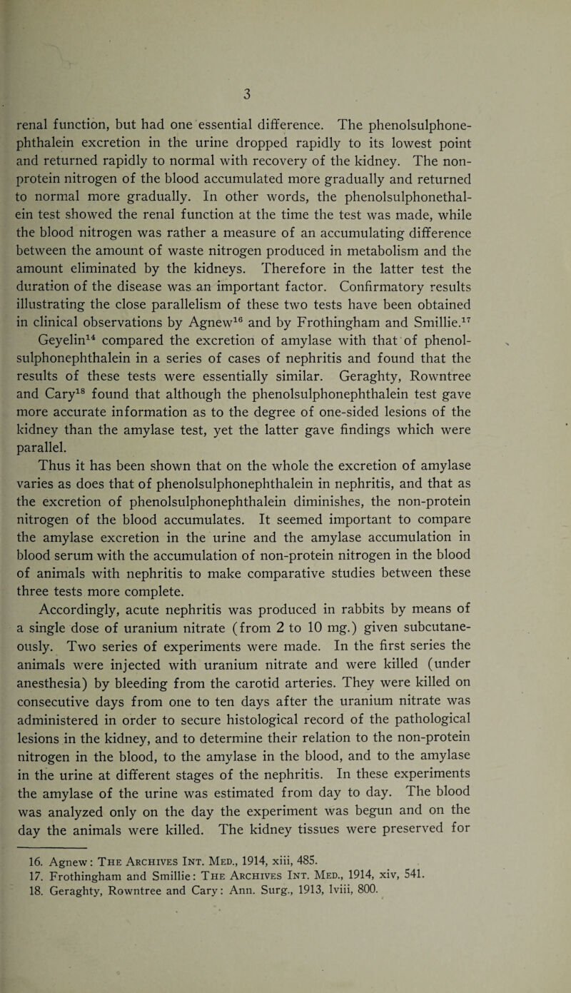 renal function, but had one essential difference. The phenolsulphone- phthalein excretion in the urine dropped rapidly to its lowest point and returned rapidly to normal with recovery of the kidney. The non¬ protein nitrogen of the blood accumulated more gradually and returned to normal more gradually. In other words, the phenolsulphonethal- ein test showed the renal function at the time the test was made, while the blood nitrogen was rather a measure of an accumulating difference between the amount of waste nitrogen produced in metabolism and the amount eliminated by the kidneys. Therefore in the latter test the duration of the disease was an important factor. Confirmatory results illustrating the close parallelism of these two tests have been obtained in clinical observations by Agnew16 and by Frothingham and Smillie.17 Geyelin14 compared the excretion of amylase with that of phenol- sulphonephthalein in a series of cases of nephritis and found that the results of these tests were essentially similar. Geraghty, Rowntree and Cary18 found that although the phenolsulphonephthalein test gave more accurate information as to the degree of one-sided lesions of the kidney than the amylase test, yet the latter gave findings which were parallel. Thus it has been shown that on the whole the excretion of amylase varies as does that of phenolsulphonephthalein in nephritis, and that as the excretion of phenolsulphonephthalein diminishes, the non-protein nitrogen of the blood accumulates. It seemed important to compare the amylase excretion in the urine and the amylase accumulation in blood serum with the accumulation of non-protein nitrogen in the blood of animals with nephritis to make comparative studies between these three tests more complete. Accordingly, acute nephritis was produced in rabbits by means of a single dose of uranium nitrate (from 2 to 10 mg.) given subcutane¬ ously. Two series of experiments were made. In the first series the animals were injected with uranium nitrate and were killed (under anesthesia) by bleeding from the carotid arteries. They were killed on consecutive days from one to ten days after the uranium nitrate was administered in order to secure histological record of the pathological lesions in the kidney, and to determine their relation to the non-protein nitrogen in the blood, to the amylase in the blood, and to the amylase in the urine at different stages of the nephritis. In these experiments the amylase of the urine was estimated from day to day. The blood was analyzed only on the day the experiment was begun and on the day the animals were killed. The kidney tissues were preserved for 16. Agnew: The Archives Int. Med., 1914, xiii, 485. 17. Frothingham and Smillie: The Archives Int. Med., 1914, xiv, 541. 18. Geraghty, Rowntree and Cary: Ann. Surg., 1913, lviii, 800.