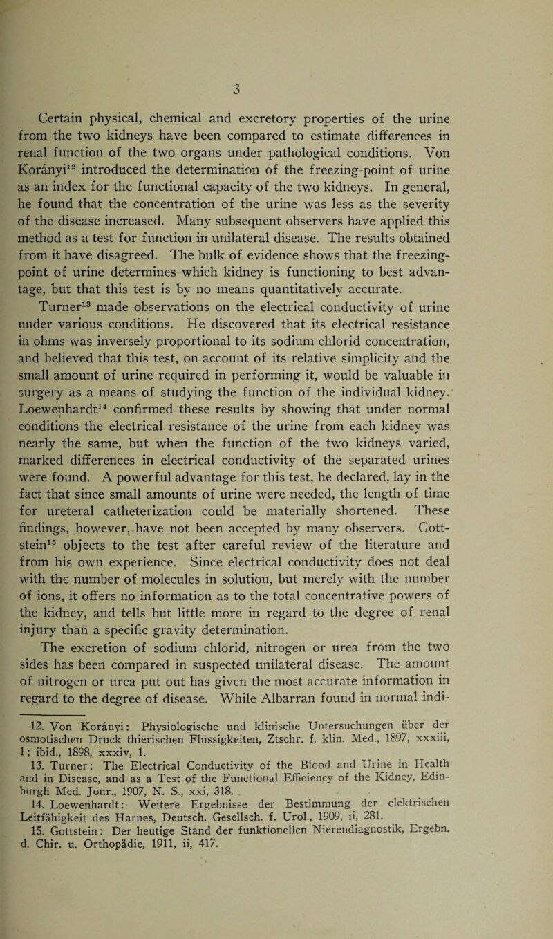 Certain physical, chemical and excretory properties of the urine from the two kidneys have been compared to estimate differences in renal function of the two organs under pathological conditions. Von Koranyi12 introduced the determination of the freezing-point of urine as an index for the functional capacity of the two kidneys. In general, he found that the concentration of the urine was less as the severity of the disease increased. Many subsequent observers have applied this method as a test for function in unilateral disease. The results obtained from it have disagreed. The bulk of evidence shows that the freezing- point of urine determines which kidney is functioning to best advan¬ tage, but that this test is by no means quantitatively accurate. Turner13 made observations on the electrical conductivity of urine under various conditions. He discovered that its electrical resistance in ohms was inversely proportional to its sodium chlorid concentration, and believed that this test, on account of its relative simplicity and the small amount of urine required in performing it, would be valuable in surgery as a means of studying the function of the individual kidney. Loewenhardt14 confirmed these results by showing that under normal conditions the electrical resistance of the urine from each kidney was nearly the same, but when the function of the two kidneys varied, marked differences in electrical conductivity of the separated urines were found. A powerful advantage for this test, he declared, lay in the fact that since small amounts of urine were needed, the length of time for ureteral catheterization could be materially shortened. These findings, however, have not been accepted by many observers. Gott- stein15 objects to the test after careful review of the literature and from his own experience. Since electrical conductivity does not deal with the number of molecules in solution, but merely with the number of ions, it offers no information as to the total concentrative powers of the kidney, and tells but little more in regard to the degree of renal injury than a specific gravity determination. The excretion of sodium chlorid, nitrogen or urea from the two sides has been compared in suspected unilateral disease. The amount of nitrogen or urea put out has given the most accurate information in regard to the degree of disease. While Albarran found in normal indi- 12. Von Koranyi: Physiologische und klinische Untersuchungen iiber der osmotischen Druck thierischen Fliissigkeiten, Ztschr. f. klin. Med., 1897, xxxiii, 1; ibid., 1898, xxxiv, 1. 13. Turner: The Electrical Conductivity of the Blood and Urine in Health and in Disease, and as a Test of the Functional Efficiency of the Kidney, Edin¬ burgh Med. Jour., 1907, N. S., xxi, 318. 14. Loewenhardt: Weitere Ergebnisse der Bestimmung der elektrischen Leitfahigkeit des Harnes, Deutsch. Gesellsch. f. Urol., 1909, ii, 281. 15. Gottstein: Der heutige Stand der funktionellen Nierendiagnostik, Ergebn. d. Chir. u. Orthopadie, 1911, ii, 417.