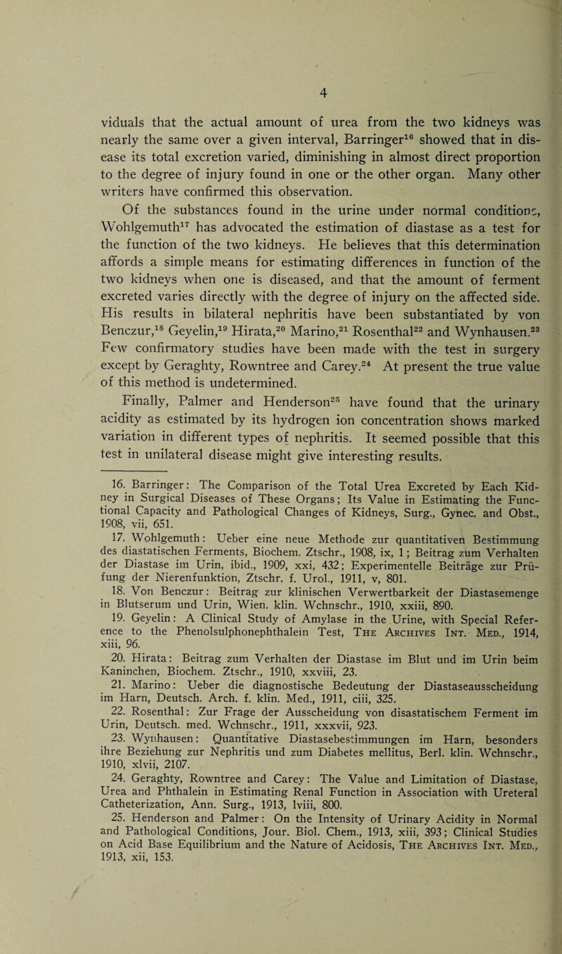 viduals that the actual amount of urea from the two kidneys was nearly the same over a given interval, Barringer16 showed that in dis¬ ease its total excretion varied, diminishing in almost direct proportion to the degree of injury found in one or the other organ. Many other writers have confirmed this observation. Of the substances found in the urine under normal conditions, Wohlgemuth17 has advocated the estimation of diastase as a test for the function of the two kidneys. He believes that this determination afifords a simple means for estimating differences in function of the two kidneys when one is diseased, and that the amount of ferment excreted varies directly with the degree of injury on the affected side. His results in bilateral nephritis have been substantiated by von Benczur,18 Geyelin,19 Hirata,20 Marino,21 Rosenthal22 and Wynhausen.23 Few confirmatory studies have been made with the test in surgery except by Geraghty, Rowntree and Carey.24 At present the true value of this method is undetermined. Finally, Palmer and Henderson25 have found that the urinary acidity as estimated by its hydrogen ion concentration shows marked variation in different types of nephritis. It seemed possible that this test in unilateral disease might give interesting results. 16. Barringer: The Comparison of the Total Urea Excreted by Each Kid¬ ney in Surgical Diseases of These Organs; Its Value in Estimating the Func¬ tional Capacity and Pathological Changes of Kidneys, Surg., Gynec. and Obst., 1908, vii, 651. 17. Wohlgemuth: Ueber eine neue Methode zur quantitativen Bestimmung des diastatischen Ferments, Biochem. Ztschr., 1908, ix, 1; Beitrag zum Verhalten der Diastase im Urin, ibid., 1909, xxi, 432; Experimentelle Beitrage zur Prii- fung der Nierenfunktion, Ztschr. f. Urol., 1911, v, 801. 18. Von Benczur: Beitrag zur klinischen Verwertbarkeit der Diastasemenge in Blutserum und Urin, Wien. klin. Wchnschr., 1910, xxiii, 890. 19. Geyelin: A Clinical Study of Amylase in the Urine, with Special Refer¬ ence to the Phenolsulphonephthalein Test, The Archives Int. Med., 1914, xiii, 96. 20. Hirata: Beitrag zum Verhalten der Diastase im Blut und im Urin beim Kaninchen, Biochem. Ztschr., 1910, xxviii, 23. 21. Marino: Ueber die diagnostische Bedeutung der Diastaseausscheidung im Harn, Deutsch. Arch. f. klin. Med., 1911, ciii, 325. 22. Rosenthal: Zur Frage der Ausscheidung von disastatischem Ferment im Urin, Deutsch. med. Wchnschr., 1911, xxxvii, 923. 23. Wynhausen: Quantitative Diastasebestimmungen im Harn, besonders ihre Beziehung zur Nephritis und zum Diabetes mellitus, Berl. klin. Wchnschr., 1910, xlvii, 2107. 24. Geraghty, Rowntree and Carey: The Value and Limitation of Diastase, Urea and Phthalein in Estimating Renal Function in Association with Ureteral Catheterization, Ann. Surg., 1913, lviii, 800. 25. Henderson and Palmer: On the Intensity of Urinary Acidity in Normal and Pathological Conditions, Jour. Biol. Chem., 1913, xiii, 393; Clinical Studies on Acid Base Equilibrium and the Nature of Acidosis, The Archives Int. Med., 1913, xii, 153.