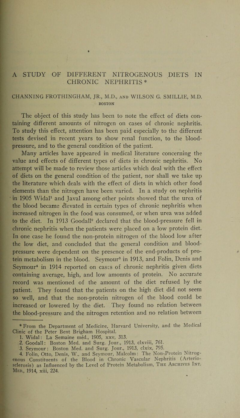 CHRONIC NEPHRITIS * CHANNING FROTHINGHAM, JR., M.D., and WILSON G. SMILLIE, M.D. BOSTON The object of this study has been to note the effect of diets con¬ taining different amounts of nitrogen on cases of chronic nephritis. To study this effect, attention has been paid especially to the different tests devised in recent years to show renal function, to the blood- pressure, and to the general condition of the patient. Many articles have appeared in medical literature concerning the value and effects of different types of diets in chronic nephritis. No attempt will be made to review those articles which deal with the effect of diets on the general condition of the patient, nor shall we take up the literature which deals with the effect of diets in which other food elements than the nitrogen have been varied. In a study on nephritis ' in 1905 Widal* 1 and Javal among other points showed that the urea of the blood became Elevated in certain types of chronic nephritis when increased nitrogen in the food was consumed, or when urea was added to the diet. In 1913 Goodall2 declared that the blood-pressure fell in chronic nephritis when the patients were placed on a low protein diet. In one case he found the non-protein nitrogen of the blood low after the low diet, and concluded that the general condition and blood- pressure were dependent on the presence of the end-products of pro¬ tein metabolism in the blood. Seymour3 in 1913, and Folin, Denis and Seymour4 in 1914 reported on cases of chronic nephritis given diets containing average, high, and low amounts of protein. No accurate record was mentioned of the amount of the diet refused by the patient. They found that the patients on the high diet did not seem so well, and that the non-protein nitrogen of the blood could be increased or lowered by the diet. They found no relation between the blood-pressure and the nitrogen retention and no relation between * From the Department of Medicine, Harvard University, and the Medical Clinic of the Peter Bent Brigham Hospital. 1. Widal: La Semaine med., 1905, xxv, 313. 2. Goodall: Boston Med. and Surg. Jour., 1913, clxviii, 761. 3. Seymour: Boston Med. and Surg. Jour., 1913, clxix, 795. 4. Folin, Otto, Denis, W., and Seymour, Malcolm: The Non-Protein Nitrog¬ enous Constituents of the Blood in Chronic Vascular Nephritis (Arterio¬ sclerosis) as Influenced by the Level of Protein Metabolism, The Archives Int. Med., 1914, xiii, 224.