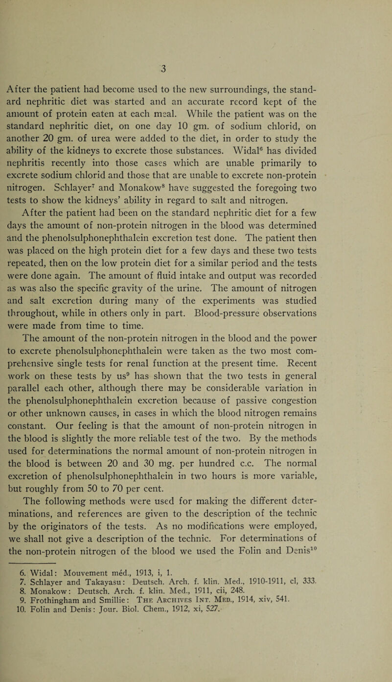 After the patient had become used to the new surroundings, the stand¬ ard nephritic diet was started and an accurate record kept of the amount of protein eaten at each meal. While the patient was on the standard nephritic diet, on one day 10 gm. of sodium chlorid, on another 20 gm. of urea were added to the diet, in order to study the ability of the kidneys to excrete those substances. Widal6 has divided nephritis recently into those cases which are unable primarily to excrete sodium chlorid and those that are unable to excrete non-protein nitrogen. Schlayer7 and Monakow8 have suggested the foregoing two tests to show the kidneys’ ability in regard to salt and nitrogen. After the patient had been on the standard nephritic diet for a few days the amount of non-protein nitrogen in the blood was determined and the phenolsulphonephthalein excretion test done. The patient then was placed on the high protein diet for a few days and these two tests repeated, then on the low protein diet for a similar period and the tests were done again. The amount of fluid intake and output was recorded as was also the specific gravity of the urine. The amount of nitrogen and salt excretion during many of the experiments was studied throughout, while in others only in part. Blood-pressure observations were made from time to time. The amount of the non-protein nitrogen in the blood and the power to excrete phenolsulphonephthalein were taken as the two most com¬ prehensive single tests for renal function at the present time. Recent work on these tests by us9 has shown that the two tests in general parallel each other, although there may be considerable variation in the phenolsulphonephthalein excretion because of passive congestion or other unknown causes, in cases in which the blood nitrogen remains constant. Our feeling is that the amount of non-protein nitrogen in the blood is slightly the more reliable test of the two. By the methods used for determinations the normal amount of non-protein nitrogen in the blood is between 20 and 30 mg. per hundred c.c. The normal excretion of phenolsulphonephthalein in two hours is more variable, but roughly from 50 to 70 per cent. The following methods were used for making the different deter¬ minations, and references are given to the description of the technic by the originators of the tests. As no modifications were employed, we shall not give a description of the technic. For determinations of the non-protein nitrogen of the blood we used the Folin and Denis10 6. Widal: Mouvement med., 1913, i, 1. 7. Schlayer and Takayasu: Deutsch. Arch. f. klin. Med., 1910-1911, cl, 333. 8. Monakow: Deutsch. Arch. f. klin. Med., 1911, cii, 248. 9. Frothingham and Smillie: The Archives Int. Med., 1914, xiv, 541. 10. Folin and Denis: Jour. Biol. Chem., 1912, xi, 527.-