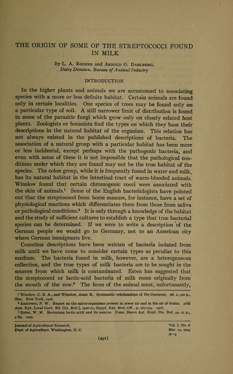 THE ORIGIN OF SOME OF THE STREPTOCOCCI FOUND IN MIRK By L. A. Rogers and Arnoed O. Dahlberg, Dairy Division, Bureau of Animal Industry INTRODUCTION In the higher plants and animals we are accustomed to associating species with a more or less definite habitat. Certain animals are found only in certain localities. One species of trees may be found only on a particular type of soil. A still narrower limit of distribution is found in some of the parasitic fungi which grow only on closely related host plants. Zoologists or botanists find the types on which they base their descriptions in the natural habitat of the organism. This relation has not always existed in the published descriptions of bacteria. The association of a natural group with a particular habitat has been more or less incidental, except perhaps with the pathogenic bacteria, and even with some of these it is not impossible that the pathological con¬ ditions under which they are found may not be the true habitat of the species. The colon group, while it is frequently found in water and milk, has its natural habitat in the intestinal tract of warm-blooded animals. Winslow found that certain chromogenic cocci were associated with the skin of animals.1 Some of the English bacteriologists have pointed out that the streptococci from horse manure, for instance, have a set of physiological reactions which differentiates them from those from saliva or pathological conditions.2 It is only through a knowledge of the habitat and the study of sufficient cultures to establish a type that true bacterial species can be determined. If we were to write a description of the German people we would go to Germany, not to an American city where German immigrants live. Countless descriptions have been written of bacteria isolated from milk until we have come to consider certain types as peculiar to this medium. The bacteria found in milk, however, are a heterogeneous collection, and the true types of milk bacteria are to be sought in the sources from which milk is contaminated. Esten has suggested that the streptococci or lactic-acid bacteria of milk come originally from the mouth of the cow.3 The feces of the animal must, unfortunately, 1 Winslow, C. E. A., and Winslow, Anne R. Systematic relationships of the Coccaceee. ed. i, 300 p., illus. New York, 1908. 8 Andrewes, F. W. Report on the micro-organisms present in sewer air and in the air of drains. 36th Ann. Rpt. Local Govt. Bd. [Gt. Brit.], 1906-07, Suppl. Rpt. Med. Off., p. 183-204. 1908. 3 Esten, W. M. Bacterium lactis acidi and its sources. Conn. Storrs Agr. Expt. Sta. Bui. 59, 27 p., S fig. 1909. Journal of Agricultural Research, Dept, of Agriculture, Washington, D. C. Vol. I, No. 6 Mar. 25, 1914