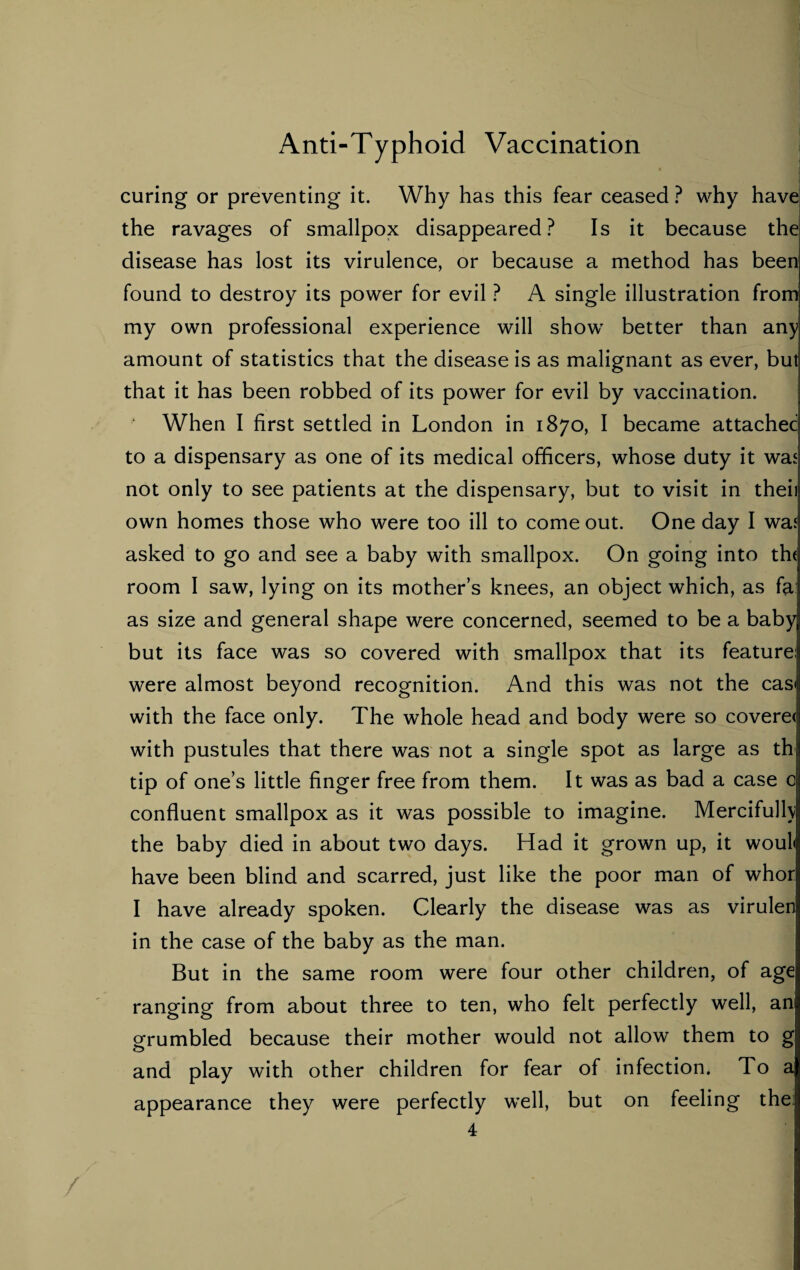 curing or preventing it. Why has this fear ceased ? why have the ravages of smallpox disappeared? Is it because the disease has lost its virulence, or because a method has been found to destroy its power for evil ? A single illustration from my own professional experience will show better than any amount of statistics that the disease is as malignant as ever, but that it has been robbed of its power for evil by vaccination. When I first settled in London in 1870, I became attached to a dispensary as one of its medical officers, whose duty it was not only to see patients at the dispensary, but to visit in theii own homes those who were too ill to come out. One day I was asked to go and see a baby with smallpox. On going into th< room I saw, lying on its mother’s knees, an object which, as fa: as size and general shape were concerned, seemed to be a baby but its face was so covered with smallpox that its feature: were almost beyond recognition. And this was not the casi with the face only. The whole head and body were so covere< with pustules that there was not a single spot as large as th tip of one’s little finger free from them. It was as bad a case c confluent smallpox as it was possible to imagine. Mercifully the baby died in about two days. Had it grown up, it woul< have been blind and scarred, just like the poor man of whor I have already spoken. Clearly the disease was as virulen in the case of the baby as the man. But in the same room were four other children, of age ranging from about three to ten, who felt perfectly well, an grumbled because their mother would not allow them to g and play with other children for fear of infection. To a appearance they were perfectly well, but on feeling the;