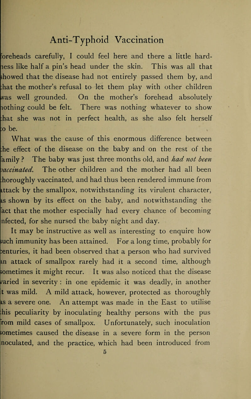 foreheads carefully, I could feel here and there a little hard- less like half a pin’s head under the skin. This was all that showed that the disease had not entirely passed them by, and ;hat the mother’s refusal to let them play with other children vas well grounded. On the mother’s forehead absolutely lothing could be felt. There was nothing whatever to show Tat she was not in perfect health, as she also felt herself ;o be. What was the cause of this enormous difference between ;he effect of the disease on the baby and on the rest of the amily ? The baby was just three months old, and had not been vaccinated. The other children and the mother had all been ;horoughly vaccinated, and had thus been rendered immune from ittack by the smallpox, notwithstanding its virulent character, is shown by its effect on the baby, and notwithstanding the act that the mother especially had every chance of becoming nfected, for she nursed the baby night and day. It may be instructive as well as interesting to enquire how such immunity has been attained. For a long time, probably for centuries, it had been observed that a person who had survived m attack of smallpox rarely had it a second time, although sometimes it might recur. It was also noticed that the disease varied in severity : in one epidemic it was deadly, in another t was mild. A mild attack, however, protected as thoroughly is a severe one. An attempt was made in the East to utilise :his peculiarity by inoculating healthy persons with the pus rom mild cases of smallpox. Unfortunately, such inoculation sometimes caused the disease in a severe form in the person noculated, and the practice, which had been introduced from