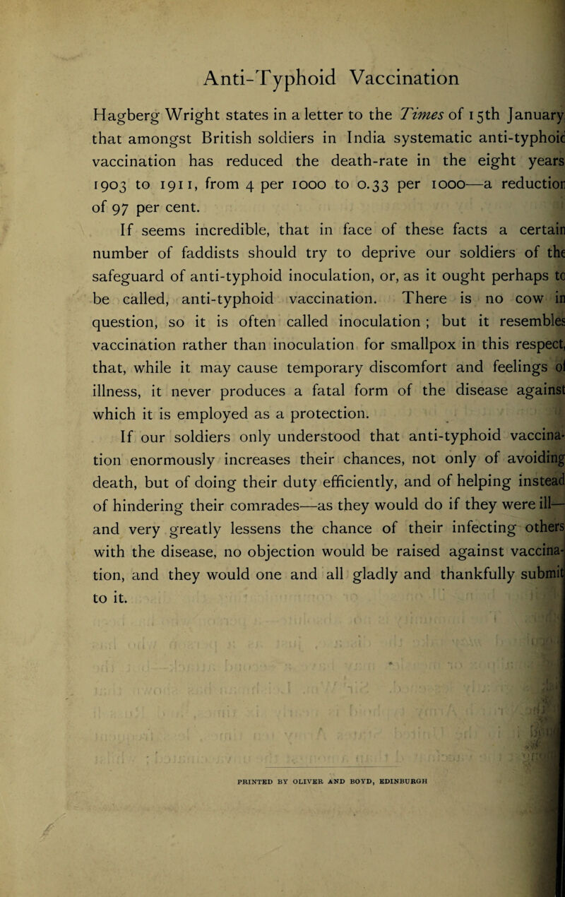 Hagberg Wright states in a letter to the Times of 15th January that amongst British soldiers in India systematic anti-typhoid vaccination has reduced the death-rate in the eight years 1903 to 1911, from 4 per 1000 to 0.33 per 1000—a reductior of 97 per cent. If seems incredible, that in face of these facts a certain number of faddists should try to deprive our soldiers of the safeguard of anti-typhoid inoculation, or, as it ought perhaps to be called, anti-typhoid vaccination. There is no cow in question, so it is often called inoculation ; but it resembles vaccination rather than inoculation for smallpox in this respect, that, while it may cause temporary discomfort and feelings ol illness, it never produces a fatal form of the disease against which it is employed as a protection. If our soldiers only understood that anti-typhoid vaccina- tion enormously increases their chances, not only of avoiding death, but of doing their duty efficiently, and of helping instead of hindering their comrades—as they would do if they were ill— and very greatly lessens the chance of their infecting others with the disease, no objection would be raised against vaccina¬ tion, and they would one and all gladly and thankfully submit to it. PRINTED BY OLIVER AND BOYD, EDINBURGH