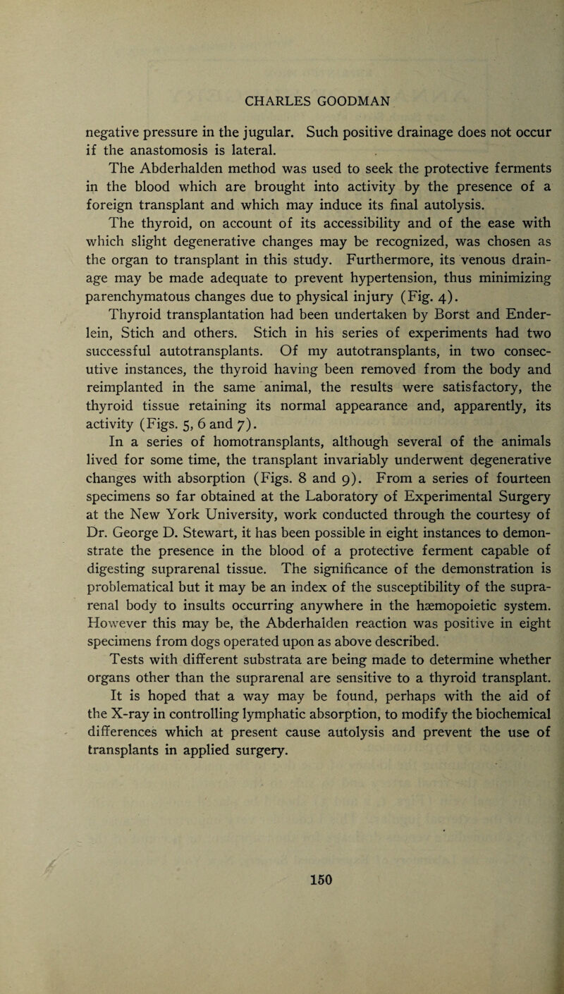 CHARLES GOODMAN negative pressure in the jugular. Such positive drainage does not occur if the anastomosis is lateral. The Abderhalden method was used to seek the protective ferments in the blood which are brought into activity by the presence of a foreign transplant and which may induce its final autolysis. The thyroid, on account of its accessibility and of the ease with which slight degenerative changes may be recognized, was chosen as the organ to transplant in this study. Furthermore, its venous drain¬ age may be made adequate to prevent hypertension, thus minimizing parenchymatous changes due to physical injury (Fig. 4). Thyroid transplantation had been undertaken by Borst and Ender- lein, Stich and others. Stich in his series of experiments had two successful autotransplants. Of my autotransplants, in two consec¬ utive instances, the thyroid having been removed from the body and reimplanted in the same animal, the results were satisfactory, the thyroid tissue retaining its normal appearance and, apparently, its activity (Figs. 5, 6 and 7). In a series of homotransplants, although several of the animals lived for some time, the transplant invariably underwent degenerative changes with absorption (Figs. 8 and 9). From a series of fourteen specimens so far obtained at the Laboratory of Experimental Surgery at the New York University, work conducted through the courtesy of Dr. George D. Stewart, it has been possible in eight instances to demon¬ strate the presence in the blood of a protective ferment capable of digesting suprarenal tissue. The significance of the demonstration is problematical but it may be an index of the susceptibility of the supra¬ renal body to insults occurring anywhere in the hsemopoietic system. However this may be, the Abderhalden reaction was positive in eight specimens from dogs operated upon as above described. Tests with different substrata are being made to determine whether organs other than the suprarenal are sensitive to a thyroid transplant. It is hoped that a way may be found, perhaps with the aid of the X-ray in controlling lymphatic absorption, to modify the biochemical differences which at present cause autolysis and prevent the use of transplants in applied surgery.