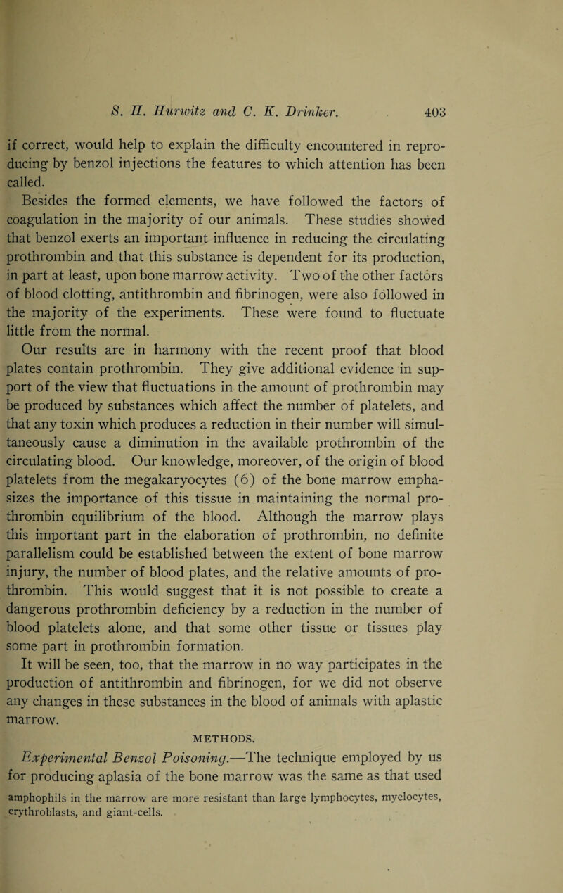 if correct, would help to explain the difficulty encountered in repro¬ ducing by benzol injections the features to which attention has been called. Besides the formed elements, we have followed the factors of coagulation in the majority of our animals. These studies showed that benzol exerts an important influence in reducing the circulating prothrombin and that this substance is dependent for its production, in part at least, upon bone marrow activity. Two of the other factors of blood clotting, antithrombin and fibrinogen, were also followed in the majority of the experiments. These were found to fluctuate little from the normal. Our results are in harmony with the recent proof that blood plates contain prothrombin. They give additional evidence in sup¬ port of the view that fluctuations in the amount of prothrombin may be produced by substances which affect the number of platelets, and that any toxin which produces a reduction in their number will simul¬ taneously cause a diminution in the available prothrombin of the circulating blood. Our knowledge, moreover, of the origin of blood platelets from the megakaryocytes (6) of the bone marrow empha¬ sizes the importance of this tissue in maintaining the normal pro¬ thrombin equilibrium of the blood. Although the marrow plays this important part in the elaboration of prothrombin, no definite parallelism could be established between the extent of bone marrow injury, the number of blood plates, and the relative amounts of pro¬ thrombin. This would suggest that it is not possible to create a dangerous prothrombin deficiency by a reduction in the number of blood platelets alone, and that some other tissue or tissues play some part in prothrombin formation. It will be seen, too, that the marrow in no way participates in the production of antithrombin and fibrinogen, for we did not observe any changes in these substances in the blood of animals with aplastic marrow. METHODS. Experimental Benzol Poisoning.—The technique employed by us for producing aplasia of the bone marrow was the same as that used amphophils in the marrow are more resistant than large lymphocytes, myelocytes, erythroblasts, and giant-cells.