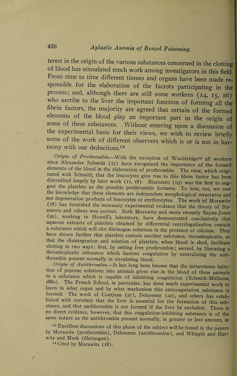 terest in the origin of the various substances concerned in the clotting of blood has stimulated much work among investigators in this field. From time to time different tissues and organs have been made re¬ sponsible for the elaboration of the factors participating in the process, and, although there are still some workers (14, 1^, 16) : who ascribe to the liver the important function of forming all the fibrin factors, the majority are agreed that certain of the formed elements of the blood play an important part in the origin of some of these substances. Without entering upon a discussion of the experimental basis for their views, we wish to review briefly some of the work of different observers which is or is not in har¬ mony with our deductions.13 . 0rigin °f Prothrombin.—With the exception of Wooldridge44 all workers since Alexander Schmidt (17) have recognized the importance of the formed elements of the blood in the elaboration of prothrombin. The view, which origi¬ nated with Schmidt, that the leucocytes give rise to this fibrin factor has been t iscredited largely by later work (11, 18). Bizzozero (19) was the first to sug¬ gest the platelets as the possible prothrombin formers. To him, too, we owe the knowledge that these elements are independent morphological structures and not degeneration products of leucocytes or erythrocytes. The work 'of Morawitz (18) has furnished the necessary experimental evidence that the theory of Biz¬ zozero and others was correct. Both Morawitz and more recently Bayne-Jones (20), working in Howell’s laboratory, have demonstrated conclusively that aqueous extracts of platelets obtained by differential centrifugalization contain a substance which will clot fibrinogen solutions in the presence of calcium. They have shown further that platelets contain another substance, thromboplastin, so that the disintegration and solution of platelets, when blood is shed, facilitate clotting in two ways: first, by setting free prothrombin; second, by liberating a thromboplastic substance which hastens coagulation by neutralizing the anti¬ thrombin present normally in circulating blood. Origin of Antithrombin.—It has long been known that the intravenous injec¬ tion of peptone solutions into animals gives rise in the blood of these animals to a substance which is capable of inhibiting coagulation (Schmidt-Miilheim, 1880). The French School, in particular, has done much experimental work to learn in what organ and by what mechanism this anticoagulation substance is formed. . The work of Contjean (21), Delezenne (22), and others has estab¬ lished with certainty that the liver is essential for the formation of this sub¬ stance, and that antithrombin is not formed if the liver be excluded. There is no direct evidence, however, that this coagulation-inhibiting substance is of the same nature as the antithrombin present normally, in greater or less amount, in Excellent discussions of this phase of the subject will be found in the papers by Morawitz (prothrombin), Delezenne (antithrombin), and Whipple and Hur- witz and Meek (fibrinogen). 14 Cited by Morawitz (18).